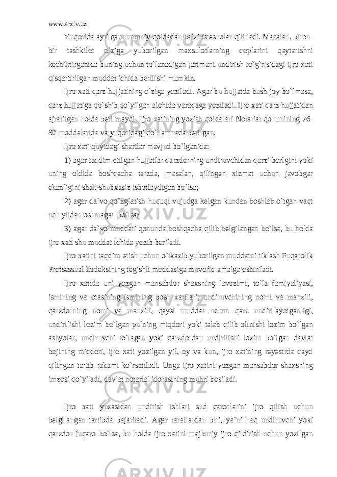 www.arxiv.uz Yuqorida aytilgan umumiy qoidadan ba`zi istesnolar qilinadi. Masalan, biron- bir tashkilot o`ziga yuborilgan maxsulotlarning qoplarini qaytarishni kechiktirganida buning uchun to`lanadigan jarimani undirish to`g`risidagi ijro xati qisqartirilgan muddat ichida berilishi mumkin. Ijro xati qarz hujjatining o`ziga yoziladi. Agar bu hujjatda bush joy bo`lmasa, qarz hujjatiga qo`shib qo`yilgan alohida varaqaga yoziladi. Ijro xati qarz hujjatidan ajratilgan holda berilmaydi. Ijro xatining yozish qoidalari Notariat qonunining 76- 80-moddalarida va yuqoridagi qo`llanmada berilgan. Ijro xati quyidagi shartlar mavjud bo`lganida: 1) agar taqdim etilgan hujjatlar qarzdorning undiruvchidan qarzi borlgini yoki uning oldida boshqacha tarzda, masalan, qilingan xizmat uchun javobgar ekanligini shak-shubxasiz isbotlaydigan bo`lsa; 2) agar da`vo qo`zg`atish huquqi vujudga kelgan kundan boshlab o`tgan vaqt uch yildan oshmagan bo`lsa; 3) agar da`vo muddati qonunda boshqacha qilib belgilangan bo`lsa, bu holda ijro xati shu muddat ichida yozib beriladi. Ijro xatini taqdim etish uchun o`tkazib yuborilgan muddatni tiklash Fuqarolik Protsessual kodeksining tegishli moddasiga muvofiq amalga oshiriladi. Ijro xatida uni yozgan mansabdor shaxsning lavozimi, to`la famiyaliyasi, ismining va otasining ismining bosh xarflari, undiruvchining nomi va manzili, qarzdorning nomi va manzili, qaysi muddat uchun qarz undirilayotganligi, undirilishi lozim bo`lgan pulning miqdori yoki talab qilib olinishi lozim bo`lgan ashyolar, undiruvchi to`lagan yoki qarzdordan undirilishi lozim bo`lgan davlat bojining miqdori, ijro xati yozilgan yil, oy va kun, ijro xatining reyestrda qayd qilingan tartib rakami ko`rsatiladi. Unga ijro xatini yozgan mansabdor shaxsning imzosi qo`yiladi, davlat notarial idorasining muhri bosiladi. Ijro xati yuzasidan undirish ishlari sud qarorlarini ijro qilish uchun belgilangan tartibda bajariladi. Agar taraflardan biri, ya`ni haq undiruvchi yoki qarzdor fuqaro bo`lsa, bu holda ijro xatini majburiy ijro qildirish uchun yozilgan 