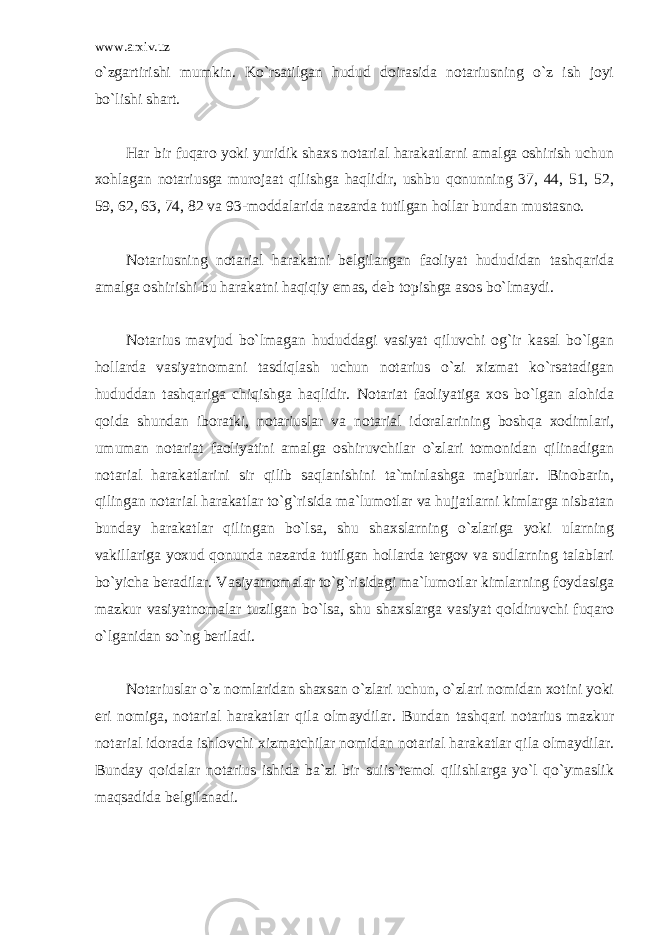 www.arxiv.uz o`zgartirishi mumkin. Ko`rsatilgan hudud doirasida notariusning o`z ish joyi bo`lishi shart. Har bir fuqaro yoki yuridik shaxs notarial harakatlarni amalga oshirish uchun xohlagan notariusga murojaat qilishga haqlidir, ushbu qonunning 37, 44, 51, 52, 59, 62, 63, 74, 82 va 93-moddalarida nazarda tutilgan hollar bundan mustasno. Notariusning notarial harakatni belgilangan faoliyat hududidan tashqarida amalga oshirishi bu harakatni haqiqiy emas, deb topishga asos bo`lmaydi. Notarius mavjud bo`lmagan hududdagi vasiyat qiluvchi og`ir kasal bo`lgan hollarda vasiyatnomani tasdiqlash uchun notarius o`zi xizmat ko`rsatadigan hududdan tashqariga chiqishga haqlidir. Notariat faoliyatiga xos bo`lgan alohida qoida shundan iboratki, notariuslar va notarial idoralarining boshqa xodimlari, umuman notariat faoliyatini amalga oshiruvchilar o`zlari tomonidan qilinadigan notarial harakatlarini sir qilib saqlanishini ta`minlashga majburlar. Binobarin, qilingan notarial harakatlar to`g`risida ma`lumotlar va hujjatlarni kimlarga nisbatan bunday harakatlar qilingan bo`lsa, shu shaxslarning o`zlariga yoki ularning vakillariga yoxud qonunda nazarda tutilgan hollarda tergov va sudlarning talablari bo`yicha beradilar. Vasiyatnomalar to`g`risidagi ma`lumotlar kimlarning foydasiga mazkur vasiyatnomalar tuzilgan bo`lsa, shu shaxslarga vasiyat qoldiruvchi fuqaro o`lganidan so`ng beriladi. Notariuslar o`z nomlaridan shaxsan o`zlari uchun, o`zlari nomidan xotini yoki eri nomiga, notarial harakatlar qila olmaydilar. Bundan tashqari notarius mazkur notarial idorada ishlovchi xizmatchilar nomidan notarial harakatlar qila olmaydilar. Bunday qoidalar notarius ishida ba`zi bir suiis`temol qilishlarga yo`l qo`ymaslik maqsadida belgilanadi. 