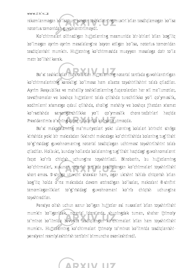 www.arxiv.uz rakamlanmagan bo`lsa, uni bergan tashkilotning muxiri bilan tasdiqlamagan bo`lsa notarius tomonidan guvohlantirilmaydi. Ko`chirmalari oliinadigan hujjatlarning mazmunida bir-birlari bilan bog`liq bo`lmagan ayrim-ayrim masalalargina bayon etilgan bo`lsa, notarius tomonidan tasdiqlanishi mumkin. Hujjatning ko`chirmasida muayyan masalaga doir to`la matn bo`lishi kerak. Ba`zi tashkilotlar fuqarolardan hujjatlarning notarial tartibda guvohlantirilgan ko`chirmalarining kerakligi bo`lmasa ham albatta topshirilishini talab qiladilar. Ayrim Respublika va mahalliy tashkilotlarning fuqarolardan har xil ma`lumotlar, tavsifnomalar va boshqa hujjatlarni talab qilishda turachilikka yo`l qo`ymaslik, xodimlarni xizmatga qabul qilishda, aholigi maishiy va boshqa jihatdan xizmat ko`rsatishda sarsongarchilikka yo`l qo`ymaslik chora-tadbirlari haqida Prezidentimiz o`zining qator nutklarida ko`rsatib utmoqda. Ba`zi maktablarning ma`muriyatlari yoki ularning bolalari birinchi sinfga kirishida yoki bir maktabdan ikkinchi maktabga ko`chirilishida bolaning tug`ilishi to`g`risidagi guvohnomaning notarial tasdiqlagan uchirmasi topshirilishini talab qiladilar. Holbuki, bunday hollarda bolalarning tug`ilishi haqidagi guvohnomalarni faqat ko`rib chiqish uchungina topshiriladi. Binobarin, bu hujjatlarning ko`chirmalari, xusunan notarial tartibda tasdiqlangan ko`chirmalari topshirilishi shart emas. 9-sinfga utuvchi shaxslar ham, agar ukishni ishlab chiqarish bilan bog`liq holda o`rta maktabda davom ettiradigan bo`lsalar, maktabni 8-sinfini tamomlaganliklari to`g`risidagi guvohnomani ko`rib chiqish uchungina topshiradilar. Pensiya olish uchun zarur bo`lgan hujjatlar asl nusxalari bilan topshirilishi mumkin bo`lganidek, notarial idoralarda, shuningdek tuman, shahar ijtimoiy ta`minot bo`limida bevosita tasdiqlangan ko`chirmalari bilan ham topshirilishi mumkin. Hujjatlarning ko`chirmalari ijtimoiy ta`minot bo`limida tasdiqlanishi- pensiyani rasmiylashtirish tartibini birmuncha osonlashtiradi. 