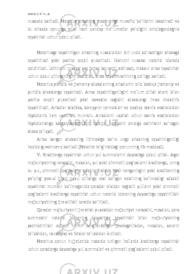 www.arxiv.uz nusxada beriladi. Notarius arizaning mazmuniga muvofiq bo`lishini tekshiradi va bu arizada qonunga xilof hech qanday ma`lumotlar yo`qlgini aniqlagandagina topshirish uchun qabul qiladi. Notariusga topshirilgan arizaning nusxalardan biri unda ko`rsatilgan shaxsga topshiriladi yoki pochta orqali yuboriladi. Ikkinchi nusxasi notarial idorada qoldiriladi. Uchinchi nusxasi esa (ariza beruvchi xohlasa), mazkur ariza topshirish uchun qabul qilinganligini tasdiqlab, ariza topshiruvchining qo`liga beriladi. Notarius yuridik va jismoniy shaxslarning arizalarini olib boshqa jismoniy va yuridik shaxslarga topshiradi. Ariza topshirilganligini ma`lum qilish sharti bilan pochta orqali yuboriladi yoki bevosita tegishli shaxslarga imzo chektirib topshiriladi. Arizalar telefaks, kompyutr tarmoklari va boshqa texnik vositalardan foydalanib ham uzatilishi mumkin. Arizalarni uzatish uchun texnik vositalardan foydalanishga ketgan xarajatlarni notarial harakatni amalga oshirishni so`ragan shaxs to`laydi. Ariza bergan shaxsning iltimosiga ko`ra unga arizaning topshirilganligi haqida guvohnoma beriladi (Notariat to`g`risidagi qonunning 73-moddasi). V. Kreditorga topshirish uchun pul summalarini depozitga qabul qilish. Agar majburiyatning narsasini, masalan, pul yoki qimmatli qog`ozlarni kreditorga, uning bu pul, qimmatli qog`ozlarni qabul qilishdan bosh tortganligini yoki kreditorning yo`qligi yoxud ijroni qabul qilishga rozi bo`lgan vakilning bo`lmasligi sababli topshirish mumkin bo`lmaganida-qarzdor o`zidan tegishli pullarni yoki qimmatli qog`ozlarni kreditorga topshirish uchun notarial idoraning depozitiga topshirilishi majburiyatining ijro etilishi tarzida ko`riladi. Qarzdor majburiyatni ijro etish yuzasidan majburiyat narsasini, masalan, qarz summasini notarial idoraning depozitiga topshirishi bilan majburiyatning yechiktirilishi oqibati uchun belgilanadigan javobgarlikdan, masalan, zararni to`lashdan, neustoyka va foizlar to`lashdan kutiladi. Notarius qonun hujjatlarida nazarda tutilgan hollarda kreditorga topshirish uchun qarzdorga depozitga pul summalari va qimmatli qog`ozlarni qabul qiladi. 