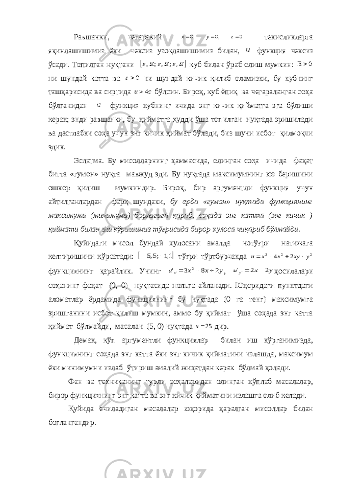 Равшанки, чегаравий 0 0 0    z , y , x текисликларга яқинлашишимиз ёки чексиз узоқлашишимиз билан, и функция чексиз ўсади. Топилган нуқтани  E E E , ; , ; ,    куб билан ўраб олиш мумкин: 0  ни шундай катта ва 0 ни шундай кичик қилиб оламизки, бу кубнинг ташқарисида ва сиртида c u 4 бўлсин. Бироқ, куб ёпиқ ва чегараланган соҳа бўлганидан и функция кубнинг ичида энг кичик қийматга эга бўлиши керак; энди равшанки, бу қийматга худди ўша топилган нуқтада эришилади ва дастлабки соҳа учун энг кичик қиймат бўлади, биз шуни исбот қилмоқчи эдик. Эслатма. Бу мисолларнинг ҳаммасида, олинган соҳа ичида фақат битта «гумон» нуқта мавжуд эди. Бу нуқтада максимумнинг юз беришини ошкор қилиш мумкиндир. Бироқ, бир аргументли функция учун айтилганлардан фарқ шундаки, бу ерда «гумон» нуқтада функциянинг максимуми (минимуми) борлигига қараб, соҳада энг катта (энг кичик ) қиймати билан иш кўришимиз тўғрисида бирор х улоса чиқариб бўлмайди. Қуйидаги мисол бундай хулосани амалда нотўғри натижага келтиришини кўрсатади:  1,1 ;5,5   тўғри тўртбурчакда 2 2 3 2 4 y xy x x u     функциянинг қарайлик. Унинг y x x ux 2 8 3 &#39; 2 &#39;    , y x u y 2 2 &#39;&#39;   ҳосилалари соҳанинг фақат (0, 0) нуқтасида нольга айланади. Юқоридаги пунктдаги аломатлар ёрдамида функциянинг бу нуқтада (0 га тенг) максимумга эришганини исбот қилиш мумкин, аммо бу қиймат ўша соҳада энг катта қиймат бўлмайди, масалан (5, 0) нуқтада u 25 дир. Демак, кўп аргументли функциялар билан иш кўрганимизда, функциянинг соҳада энг катта ёки энг кичик қийматини излашда, максимум ёки минимумни излаб ўтириш амалий жиҳатдан керак бўлмай қолади. Фан ва техниканинг турли соҳаларидан олинган кўплаб масалалар, бирор функциянинг энг катта ва энг кичик қийматини излашга олиб келади. Қуйида ечиладиган масалалар юқорида қаралган мисоллар билан боғлангандир. 