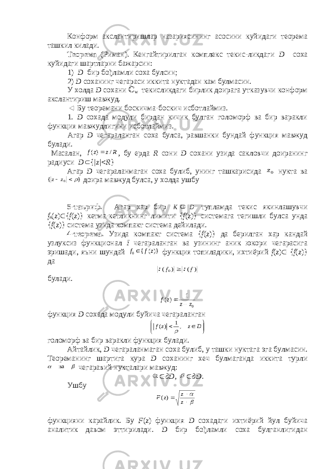 Конформ акслантиришлар назариясининг асосини куйидаги теорема ташкил килади. Теорема (Риман). Кенгайтирилган комплекс текис-ликдаги D соха куйидаги шартларни бажарсин: 1) D бир бођламли соха булсин; 2) D соханинг чегараси иккита нуктадан кам булмасин. У холда D сохани ℂ w текисликдаги бирлик доирага утказувчи конформ акслантириш мавжуд. ◄ Бу теоремани боскичма-боскич исботлаймиз. 1. D сохада модули бирдан кичик булган голоморф ва бир варакли функция мавжудлигини исботлаймиз. Агар D чегараланган соха булса, равшанки бундай функция мавжуд булади. Масалан, R z z f / )(  , бу ерда R сони D сохани узида сакловчи доиранинг радиуси D  { | z |  R } Агар D чегараланмаган соха булиб, унинг ташкарисида 0z нукта ва } { 0  z z доира мавжуд булса, у холда ушбу 5-таъриф. Агар хар бир D K  тупламда текис якинлашувчи f n ( z )  { f ( z )} кетма-кетликнинг лимити { f ( z )} системага тегишли булса унда { f ( z )} система узида компакт система дейилади. 4-теорема. Узида компакт система { f ( z )} да берилган хар кандай узлуксиз функционал I чегараланган ва узининг аник юкори чегарасига эришади, яъни шундай )}( { 0 z f f  функция топиладики, ихтиёрий f ( z )  { f ( z )} да ) ( ) ( 0 f I f I  булади. 0 1 )( z z z f   функция D сохада модули буйича чегараланган         D z z f ,1 )(  голоморф ва бир варакли функция булади. Айтайлик, D чегараланмаган соха булиб, у ташки нуктага эга булмасин. Теореманинг шартига кура D соханинг хеч булмаганда иккита турли   ва чегаравий нукталари мавжуд:   д D,   дD . Ушбу      z z z F )( функцияни карайлик. Бу F ( z ) функция D сохадаги ихтиёрий йул буйича аналитик давом эттирилади. D бир бођламли соха булганлигидан 