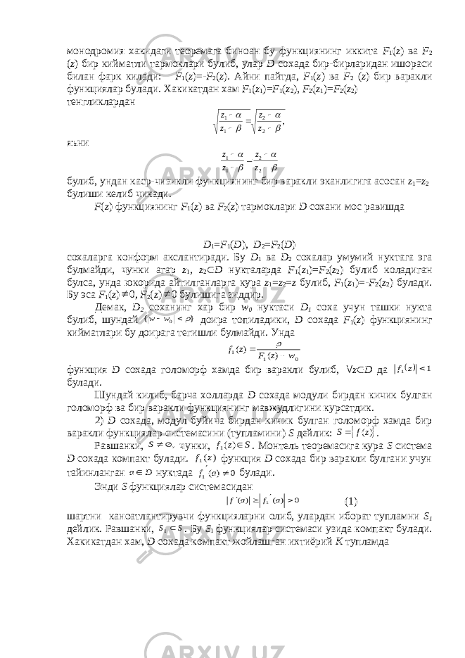 монодромия хакидаги теоремага биноан бу функциянинг иккита F 1 ( z ) ва F 2 ( z ) бир кийматли тармоклари булиб, улар D сохада бир-бирларидан ишораси билан фарк килади: F 1 ( z )=- F 2 ( z ). Айни пайтда, F 1 ( z ) ва F 2 ( z ) бир варакли функциялар булади. Хакикатдан хам F 1 ( z 1 )= F 1 ( z 2 ), F 2 ( z 1 )= F 2 ( z 2 ) тенгликлардан, 2 2 1 1         z z z z яъни          2 2 1 1 z z z z б у либ , ундан каср - чизи к ли функциянинг бир вара к ли эканлигига асосан z 1 = z 2 б у лиши келиб чи к ади . F ( z ) функциянинг F 1 ( z ) ва F 2 ( z ) тармоклари D сохани мос равишда D 1 = F 1 ( D ) , D 2 = F 2 ( D ) сохаларга конформ акслантиради. Бу D 1 ва D 2 сохалар умумий нуктага эга булмайди, чунки агар z 1 , z 2  D нукталарда F 1 ( z 1 )= F 2 ( z 2 ) булиб коладиган булса, унда юкорида айтилганларга кура z 1 = z 2 = z булиб, F 1 ( z 1 )=- F 2 ( z 2 ) булади. Бу эса F 1 ( z )  0 , F 2 ( z )  0 булишига зиддир. Демак, D 2 соханинг хар бир w 0 нуктаси D 1 соха учун ташки нукта булиб, шундай } { 0  w w доира топиладики, D сохада F 1 ( z ) функциянинг кийматлари бу доирага тегишли булмайди. Унда 0 1 1 ) ( ) ( w z F z f    функция D сохада голоморф хамда бир варакли булиб,  z  D да   1 1  z f булади. Шундай килиб, барча холларда D сохада модули бирдан кичик булган голоморф ва бир варакли функциянинг мавжудлигини курсатдик. 2) D сохада, модул буйича бирдан кичик булган голоморф хамда бир варакли функциялар системасини (тупламини) S дейлик:  )(z f S . Равшанки, ,  S чунки, S z f ) (1 . Монтель теоремасига кура S система D сохада компакт булади. ) (1 z f функция D сохада бир варакли булгани учун тайинланган D а нуктада 0 ) (1  a f булади. Энди S функциялар системасидан 0 ) ( ) ( 1     a f a f (1) шартни каноатлантирувчи функцияларни олиб, улардан иборат тупламни S 1 дейлик. Равшанки, SS  1 . Бу S 1 функциялар системаси узида компакт булади. Хакикатдан хам, D сохада компакт жойлашган ихтиёрий K тупламда 