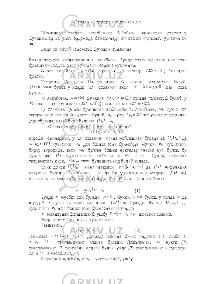 Соханинг сакланиш принципи. &#34;Комплекс анализ&#34; китобининг 3-бобида элементар голоморф функциялар ва улар ёрдамида бажариладиган акслантиришлар урганилган эди. Энди ихтиёрий голоморф функция ёрдамида бажариладиган акслантиришни караймиз. Бунда соханинг акси яна соха булишини тасдикловчи куйидаги теорема мухимдир: Фараз килайлик, zf w  функция D сохада  D( ℂ ) берилган булсин. Теорема. Агар z f w  функция D сохада голоморф булиб,  const z f / булса у холда D соханинг акси     Df D D   хам соха булади. ◄ Айтайлик, zf w  функция  D D ( ℂ z ) сохада голоморф булиб, у D сохани  D тупламга   D( ℂ w ) акслантирсин:  . D f D  1)  D очик туплам булишини исботлаймиз. Айтайлик, 0w нукта  D тупламнинг ихтиёрий нуктаси булиб, 0z нукта  D z 0 эса унинг аслларидан (прообразларидан) бири булсин:   00 w z f  . D соха булгани учун нуктанинг шундай         0 0 z z z U атрофи топиладики, у D соханинг ичида жойлашган булади ва  0z U  да    D w w 0 0 нуктанинг 0z дан бошка асли булмайди. Чунки, 0z нуктанинг бирор атрофида, акси 0w булган бошка нукталар чексиз куп булса, бу нукталарда  z f функциянинг кийматлари 0w га тенг булиб, ягоналик теоремасига кура,  const z f / булишига зид булиб колади. Ёпик доира   0zU  нинг чегараси  r z z    0  да   0w z f  функция узлуксиз булади. Бинобарин,  да бу функциянинг модули   0w z f  узининг минимум кийматига эришади. Уни  билан белгилайлик:  0 min w z f z     (1) Бунда  мусбат сон булади: 0  . Чунки, 0  булса, у холда  да шундай z нукта топилиб коладики,   0w zf   булади. Бу эса ) ( 0z U  да нуктанинг 0z дан бошка асли булмаслигига зиддир.  микдордан фойдаланиб, ушбу     0w w Κ доирани оламиз. Энди   D Κ булишини курсатамиз. Равшанки,  0 0 w zf (2) тенглама    r z z z U    0 0  доирада камида битта илдизга эга. Албатта, 2 0z z тенгламанинг илдизи булади. (Маълумки, 0z нукта (2) тенгламанинг n тартибли илдизи булса, унда (2) тенгламанинг илдизлари сони n та хисобланади). Ихтиёрий  0 1 1 , w w Κ w   нуктани олиб, ушбу 