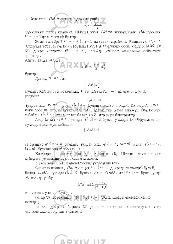 ◄ Берилган  z f функция ёрдамида ушбу z z f z g ) ( ) (  функцияни хосил киламиз. Шартга кура  0 0  f эканлигидан  z g функция  1  z U да голоморф булади. Энди ихтиёрий  r z Ur   , 1r доирани караймиз. Равшанки, U Ur Юкорида исбот этилган 2-теоремага кура  z g функциянинг модули  z g бу r U доира чегараси  r z Ur    ,  1r да узининг максимум кийматига эришади. Айни пайтда r U да   r z zf zg 1  булади. Демак, r U z  да  r zg 1 булади. Кейинги тенгсизликда, z ни тайинлаб, 1 r да лимитга утиб топамиз.  1 z g Бундан эса r U z  учун   z zf  булиши келиб чикади. Ихтиёрий U z учун уни уз ичига олувчи r U 1r , доира хар доим мавжуд булганлиги сабабли   z zf  тенгсизлик барча U z лар учун бажарилади. Агар бирор U z 0 нуктада   0 0 z z f  булса, у холда  z g функция шу нуктада максимум киймати   1 0  z g га эришиб,   const z g  булади. Бундан эса,  iae z g  ,  R a , яъни  z e z f ia  ,  R a , булиши келиб чикади. ► Конформ акслантиришлардан фойдаланиб, Шварц леммасининг куйидаги умумлашмасини хосил киламиз. 3-теорема (Шварц леммасининг умумлашмаси). Фараз килайлик ,  z f функция  r z Ur   доирада голоморф булиб, бирор r U z 0 нуктада   0 0  z f булсин. Агар r U z  да   M zf  булса, унда r U z  да ушбу   zz r z z M z f r 0 2 0    тенгсизлик уринли булади. (Агар бу теоремада 1 M r ва 0 0 z булса Шварц леммаси келиб чикади.) ◄ r U доирани бирлик U доирага конформ акслантирувчи каср чизикли акслантиришни топамиз: 