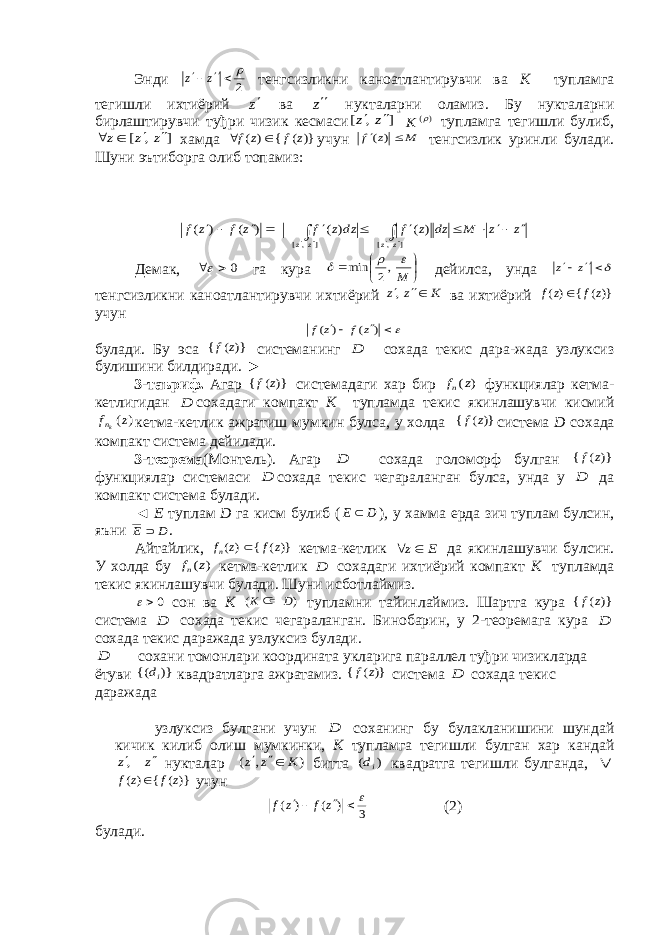 Энди 2    z z тенгсизликни каноатлантирувчи ва K тупламга тегишли ихтиёрий z ва z нукталарни оламиз. Бу нукталарни бирлаштирувчи туђри чизик кесмаси ] , [ z z   )( K тупламга тегишли булиб, ] , [ z z z     хамда )} ( { ) ( z f z f   учун M z f   ) ( тенгсизлик уринли булади. Шуни эътиборга олиб топамиз : z z M dz z f dz z f z f z f z z z z                  ] ,[ ] ,[ ) ( ) ( ) ( ) ( Демак, 0   га кура      M    ,2 min дейилса, унда   z z тенгсизликни каноатлантирувчи ихтиёрий K z z  , ва ихтиёрий )}( { )( z f z f  учун    ) ( ) ( z f z f булади. Бу эса )} ( { z f системанинг D сохада текис дара-жада узлуксиз булишини билдиради. ► 3-таъриф. Агар )} ( { z f системадаги хар бир ) (z fn функциялар кетма- кетлигидан D сохадаги компакт K тупламда текис якинлашувчи кисмий ) (z fkn кетма-кетлик ажратиш мумкин булса, у холда )} ( { z f система D сохада компакт система дейилади. 3-теорема (Монтель). Агар D сохада голоморф булган )} ( { z f функциялар системаси D сохада текис чегараланган булса, унда у D да компакт система булади. ◄ Е туплам D га кисм булиб ( D E  ) , у хамма ерда зич туплам булсин, яъни D E  . Айтайлик, )}( { )( z f z fn  кетма-кетлик Ε z  да якинлашувчи булсин. У холда бу ) (z fn кетма-кетлик D сохадаги ихтиёрий компакт К тупламда текис якинлашувчи булади. Шуни исботлаймиз. 0 сон ва К ) ( D К  тупламни тайинлаймиз. Шартга кура )} ( { z f система D сохада текис чегараланган. Бинобарин, у 2-теоремага кура D сохада текис даражада узлуксиз булади. D сохани томонлари координата укларига параллел туђри чизикларда ётуви )} {( id квадратларга ажратамиз. )} ( { z f система D сохада текис даражада узлуксиз булгани учун D соханинг бу булакланишини шундай кичик килиб олиш мумкинки, К тупламга тегишли булган хар кандай z z  , нукталар ) , ( K z z   битта ) ( id квадратга тегишли булганда,  )}( { ) ( z f z f  учун 3 ) ( ) (     z f z f (2) булади. 