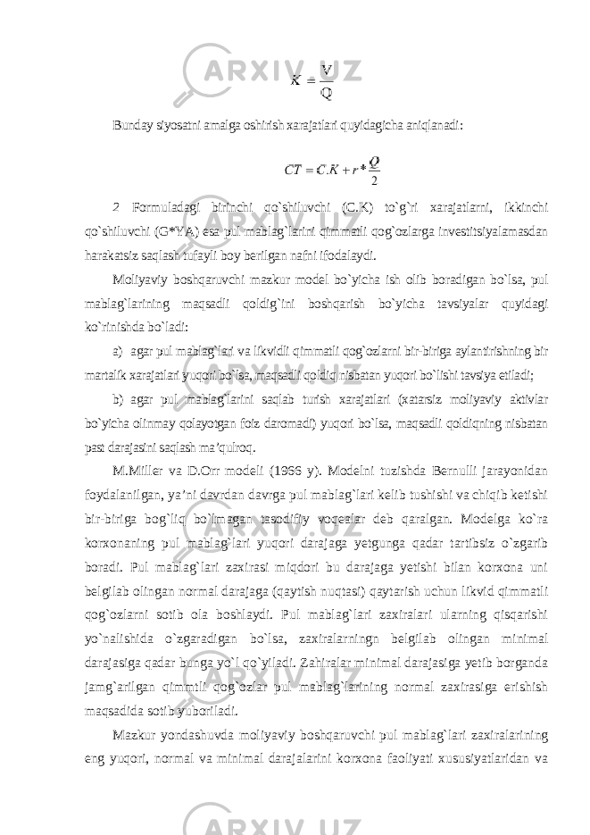 Bunday siyosatni amalga oshirish xarajatlari quyidagicha aniqlanadi : 2 Formuladagi birinchi qo`shiluvchi (C.K) to`g`ri xarajatlarni, ikkinchi qo`shiluvchi (G*YA) esa pul mablag`larini qimmatli qog`ozlarga investitsiyalamasdan harakatsiz saqlash tufayli boy berilgan nafni ifodalaydi. Moliyaviy boshqaruvchi mazkur model bo`yicha ish olib boradigan bo`lsa, pul mablag`larining maqsadli qoldig`ini boshqarish bo`yicha tavsiyalar quyidagi ko`rinishda bo`ladi : а) agar pul mablag`lari va likvidli qimmatli qog`ozlarni bir-biriga aylantirishning bir martalik xarajatlari yuqori bo`lsa, maqsadli qoldiq nisbatan yuqori bo`lishi tavsiya etiladi; b) agar pul mablag`larini saqlab turish xarajatlari (xatarsiz moliyaviy aktivlar bo`yicha olinmay qolayotgan foiz daromadi) yuqori bo`lsa, maqsadli qoldiqning nisbatan past darajasini saqlash ma’qulroq . M.Miller va D.Orr modeli (1966 y). Modelni tuzishda Bernulli jarayonidan foydalanilgan, ya’ni davrdan davrga pul mablag`lari kelib tushishi va chiqib ketishi bir-biriga bog`liq bo`lmagan tasodifiy voqealar deb qaralgan. Modelga ko`ra korxonaning pul mablag`lari yuqori darajaga yetgunga qadar tartibsiz o`zgarib boradi. Pul mablag`lari zaxirasi miqdori bu darajaga yetishi bilan korxona uni belgilab olingan normal darajaga (qaytish nuqtasi) qaytarish uchun likvid qimmatli qog`ozlarni sotib ola boshlaydi. Pul mablag`lari zaxiralari ularning qisqarishi yo`nalishida o`zgaradigan bo`lsa, zaxiralarningn belgilab olingan minimal darajasiga qadar bunga yo`l qo`yiladi. Zahiralar minimal darajasiga yetib borganda jamg`arilgan qimmtli qog`ozlar pul mablag`larining normal zaxirasiga erishish maqsadida sotib yuboriladi. Mazkur yondashuvda moliyaviy boshqaruvchi pul mablag`lari zaxiralarining eng yuqori, normal va minimal darajalarini korxona faoliyati xususiyatlaridan va 