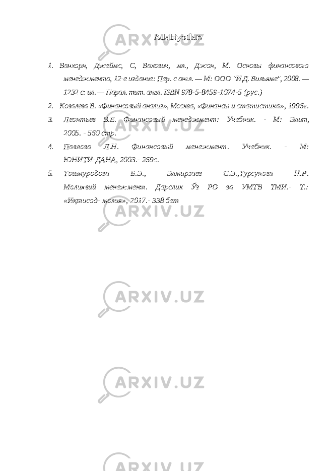 Adabiyotlar: 1. Ванхорн, Джеймс, С, Вахович, мл., Джон, М. Основы финансового менеджмента, 12-е издание: Пер. с англ. — М: ООО &#34;И.Д. Вильяме&#34;, 2008. — 1232 с: ил. — Парал. тит. англ. ISBN 978- 5-8459-1074-5 (рус.) 2. Ковалева В. «Финансовый анализ», Москва, «Финансы и статистика», 1996г. 3. Леонтьев В.Е. Финансовый менеджмент: Учебник. - М: Элит, 2005. - 560 стр. 4. Павлова Л.Н. Финансовый менежмент. Учебник. - М: ЮНИТИ-ДАНА, 2003.- 269с. 5. Тошмуродова Б.Э., Элмирзаев С.Э.,Турсунова Н.Р. Молиявий менежмент. Дарслик Ўз РО ва УМТВ ТМИ.- Т.: «Иқтисод- молия», 2017.- 338 бет 