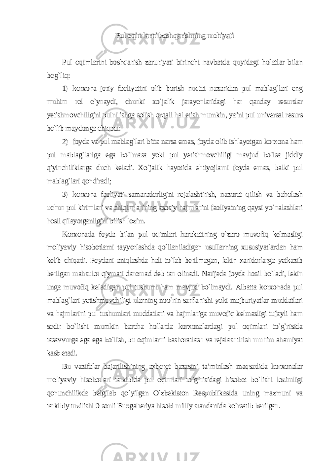 Pul oqimlarni boshqarishning mohiyati Pul oqimlarini boshqarish zaruriyati birinchi navbatda quyidagi holatlar bilan bog`liq: 1) korxona joriy faoliyatini olib borish nuqtai nazaridan pul mablag`lari eng muhim rol o`ynaydi, chunki xo`jalik jarayonlaridagi har qanday resurslar yetishmovchiligini pulni ishga solish orqali hal etish mumkin, ya’ni pul universal resurs bo`lib maydonga chiqadi: 2) foyda va pul mablag`lari bitta narsa emas, foyda olib ishlayotgan korxona ham pul mablag`lariga ega bo`lmasa yoki pul yetishmovchiligi mavjud bo`lsa jiddiy qiyinchiliklarga duch keladi. Xo`jalik hayotida ehtiyojlarni foyda emas, balki pul mablag`lari qondiradi; 3) korxona faoliyati samaradorligini rejalashtirish, nazorat qilish va baholash uchun pul kirimlari va chiqimlarining asosiy hajmlarini faoliyatning qaysi yo`nalashlari hosil qilayotganligini bilish lozim. Korxonada foyda bilan pul oqimlari harakatining o`zaro muvofiq kelmasligi moliyaviy hisobotlarni tayyorlashda qo`llaniladigan usullarning xususiyatlardan ham kelib chiqadi. Foydani aniqlashda hali to`lab berilmagan, lekin xaridorlarga yetkazib berilgan mahsulot qiymati daromad deb tan olinadi. Natijada foyda hosil bo`ladi, lekin unga muvofiq keladigan pul tushumi ham mavjud bo`lmaydi. Albatta korxonada pul mablag`lari yetishmovchiligi ularning noo`rin sarflanishi yoki majburiyatlar muddatlari va hajmlarini pul tushumlari muddatlari va hajmlariga muvofiq kelmasligi tufayli ham sodir bo`lishi mumkin barcha hollarda korxonalardagi pul oqimlari to`g`risida tasavvurga ega ega bo`lish, bu oqimlarni bashoratlash va rejalashtirish muhim ahamiyat kasb etadi. Bu vazifalar bajarilishining axborot bazasini ta’minlash maqsadida korxonalar moliyaviy hisobotlari tarkibida pul oqimlari to`g`risidagi hisobot bo`lishi lozimligi qonunchilikda belgilab qo`yilgan O`zbekiston Respublikasida uning mazmuni va tarkibiy tuzilishi 9-sonli Buxgalteriya hisobi milliy standartida ko`rsatib berilgan. 