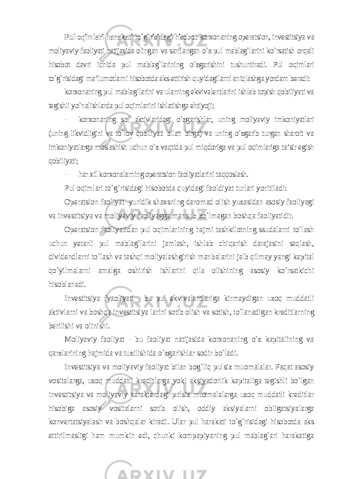 Pul oqimlari harakati to`g`risidagi hisobot korxonaning operatsion, investitsiya va moliyaviy faoliyati natijasida olingan va sarflangan o`z pul mablag`larini ko`rsatish orqali hisobot davri ichida pul mablag`larining o`zgarishini tushuntiradi. Pul oqimlari to`g`risidagi ma’lumotlarni hisobotda aks ettirish quyidagilarni aniqlashga yordam beradi: korxonaning pul mablag`larini va ularning ekvivalentlarini ishlab topish qobiliyati va tegishli yo`nalishlarda pul oqimlarini ishlatishga ehtiyoji; - korxonaning sof aktivlaridagi o`zgarishlar, uning moliyaviy imkoniyatlari (uning likvidligini va to`lov qobiliyati bilan birga) va uning o`zgarib turgan sharoit va imkoniyatlarga moslashish uchun o`z vaqtida pul miqdoriga va pul oqimlariga ta’sir egish qobiliyati; - har xil korxonalarning operatsion faoliyatlarini taqqoslash. Pul oqimlari to`g`risidagi hisobotda quyidagi faoldiyat turlari yoritiladi: Operatsion faoliyat- yuridik shaxsning daromad olish yuzasidan asosiy faoliyagi va investitsiya va moliyaviy faoliyagga mansub bo`lmagan boshqa faoliyatidir. Operatsion faoliyatidan pul oqimlarining hajmi tashkilotning ssudalarni to`lash uchun yetarli pul mablag`larini jamlash, ishlab chiqarish darajasini saqlash, dividendlarni to`lash va tashqi moliyalashgirish manbalarini jalb qilmay yangi kapital qo`yilmalarni amalga oshirish ishlarini qila olishining asosiy ko`rsatkichi hisoblanadi. Investitsiya fyaoliyati - bu pul ekvivalentlariga kirmaydigan uzoq muddatli aktivlarni va boshqa investitsiya larini sotib olish va sotish, to`lanadigan kreditlarning berilishi va olinishi. Moliyaviy faoliyat - bu faoliyat natijasida korxonaning o`z kapitalining va qarzlarining hajmida va tuzilishida o`zgarishlar sodir bo`ladi. Investitsiya va moliyaviy faoliyat bilan bog`liq pulsiz muomalalar. Faqat asosiy vositalarga, uzoq muddatli kreditlarga yoki aksiyadorlik kapitaliga tegishli bo`lgan investitsiya va moliyaviy xarakterdagi pulsiz muomalalarga uzoq muddatli kreditlar hisobiga asosiy vositalarni sotib olish, oddiy aksiyalarni obligatsiyalarga konvertatsiyalash va boshqalar kiradi. Ular pul harakati to`g`risidagi hisobotda aks ettirilmasligi ham mumkin edi, chunki kompapiyaning pul mablag`ari harakatiga 