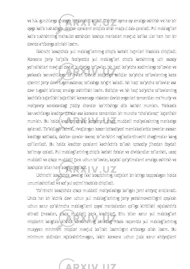 va h.k. guruhlarga ajratgan holda tahlil etiladi. Tahlilni oyma-oy amalga oshirish va har bir oyga kelib tushadigan debitor qarzlarni aniqlab olish maqbul deb qaraladi. Pul mablag`lari kelib tushishining mahsulot sotishdan boshqa manbalari mavjud bo`lsa ular ham har bir davrda e’tiborga olinishi lozim. Ikkinchi bosqichda pul mablag`larining chiqib ketishi hajmlari hisoblab chiqiladi. Korxona joriy ho`jalik faoliyatida pul mablag`lari chiqib ketishining uch asosiy yo`nalishlari mavjud: davlat budjetiga to`lovlar, ish haqi bo`yicha xodimlarga to`lovlar va yetkazib beruvchilarga to`lovlar. Davlat budjetiga soliqlar bo`yicha to`lovlarning katta qismini joriy davr tugamasdanoq to`lashga to`g`ri keladi. Ish haqi bo`yicha to`lovlar esa davr tugashi bilanoq amalga oshirilishi lozim. Soliqlar va ish haqi bo`yicha to`lovlarning kechikib bajarilishi bajarilishi korxonaga nisbatan davlat organlari tomonidan ma’muriy va moliyaviy xarakterdagi jiddiy choralar ko`rilishiga olib kelishi mumkin. Yetkazib beruvchilarga kreditor qarzlar esa korxona tomonidan bir muncha &#34;cho`zibroq&#34; bajarilishi mumkin. Bu holda kreditor qarzlar korxonani qisqa muddatli moliyalashning manbaiga aylanadi. Ta’kidlash lizimki, rivojlangan bozor iqtisodiyoti mamlakatlarida tovarlar asosan kreditga sotilsada, debitor qarzlar tezroq to`lanishini rag`batlantiruvchi chegirmalar keng qo`llaniladi. Bu holda kreditor qarzlarni kechiktirib to`lash iqtisodiy jihatdan foydali bo`lmay qoladi. Pul mablag`larining chiqib ketishi foizlar va dividendlar to`lanishi, uzoq muddatli va qisqa muddatli ijara uchun to`lovlar, kapital qo`yilmalarni amalga oshirish va boshqalar bilan ham bog`liq bo`ladi. Uchinchi bosqichda avvalgi ikki bosqichning natijalari bir-biriga taqqoslagan holda umumlashtiriladi va sof pul oqimi hisoblab chiqiladi. To`rtinchi bosqichda qisqa muddatli moliyalashga bo`lgan jami ehtiyoj aniqlanadi. Unda har bir kichik davr uchun pul mablag`larining joriy yetishmovchiligini qoplash uchun zarur qo`shimcha mablag`larni qaysi manbalardan qo`lga kiritilishi rejalashtirib olinadi (masalan, qisqa muddatli bank kreditlari). Shu bilan zarur pul mablag`lari miqdorini belgilab olishda korxonaning bankdagi hisob raqamida pul mablag`larining muayyan minimum miqdori mavjud bo`lishi lozimligini e’tiborga olish lozim. Bu minimum oldindan rejalashtirilmagan, lekin korxona uchun juda zarur ehtiyojlarni 