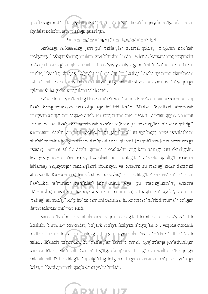 qondirishga yoki o`ta foydali qo`yilmalar imkoniyati to`satdan paydo bo`lganda undan foydalana olishni ta’minlashga qaratilgan . Pul mablag`larining optimal darajasini aniqlash Bankdagi va kassadagi jami pul mablag`lari optimal qoldig`i miqdorini aniqlash moliyaviy boshqarishning muhim vazifalaridan biridir. Albatta, korxonaning vaqtincha bo`sh pul mablag`lari qisqa muddatli moliyaviy aktivlarga yo`naltirilishi mumkin. Lekin mutlaq likvidligi darajasi bo`yicha pul mablag`lari boshqa barcha aylanma aktivlardan ustun turadi. Har qanday aylanma aktivni pulga aylantirish esa muayyan vaqtni va pulga aylantirish bo`yicha xarajatlarni talab etadi. Yetkazib beruvchilarning hisoblarini o`z vaqtida to`lab berish uchun korxona mutlaq likvidlikning muayyan darajasiga ega bo`lishi lozim. Mutlaq likvidlikni ta’minlash muayyan xarajatlarni taqozo etadi. Bu xarajatlarni aniq hisoblab chiqish qiyin. Shuning uchun mutlaq likvidlikni ta’minlash xarajati sifatida pul mablag`lari o`rtacha qolidg`i summasini davlat qimmatli qog`ozlariga (davlat obligatsiyalarga) investitsiyalashdan olinishi mumkin bo`lgan daromad miqdori qabul qilinadi (muqobil xarajatlar nazariyasiga asosan). Buning sababi davlat qimmatli qog`ozlari eng kam xatarga ega ekanligidir. Moliyaviy mazmuniga ko`ra, hisobdagi pul mablag`lari o`rtacha qoldig`i korxona ishlatmay saqlayotgan mablag`larni ifodalaydi va korxona bu mablag`lardan daromad olmayapti. Korxonaning bankdagi va kassadagi pul mablag`lari zaxirasi ortishi bilan likvidlikni ta’minlash xarajatlari ham ortadi. Agar pul mablag`larining korxona aktivlaridagi ulushi kam bo`lsa, qo`shimcha pul mablag`lari saqlanishi foydali, lekin pul mablag`lari qoldig`i ko`p bo`lsa ham uni oshirilsa, bu korxonani olinishi mumkin bo`lgan daromadlardan mahrum etadi. Bozor iqtisodiyoti sharoitida korxona pul mablag`lari bo`yicha oqilona siyosat olib borilishi lozim. Bir tomondan, ho`jalik moliya faoliyati ehtiyojlari o`z vaqtida qondirib borilishi uchun bo`sh pul mablag`larining muayyan darajasi ta’minlab turilishi talab etiladi. Ikkinchi tomondan, bu mablag`lar likvid qimmatli qog`ozlarga joylashtirilgan summa bilan to`ldiriladi. Zarurat tug`ilganda qimmatli qog`ozlar zudlik bilan pulga aylantiriladi. Pul mablag`lari qoldg`ining belgilab olingan darajadan ortiqchasi vujudga kelsa, u likvid qimmatli qog`ozlarga yo`naltiriladi. 