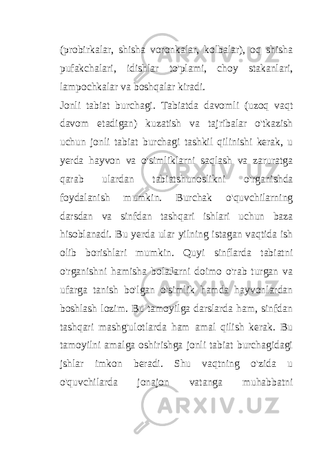 (probirkalar, shisha voronkalar, kolbalar), oq shisha pufakchalari, idishlar to&#39;plami, choy stakanlari, lampochkalar va boshqalar kiradi. Jonli tabiat burchagi. Tabiatda davomli (uzoq vaqt davom etadigan) kuzatish va tajribalar o&#39;tkazish uchun jonli tabiat burchagi tashkil qilinishi kerak, u yerda hayvon va o&#39;simliklarni saqlash va zaruratga qarab ulardan tabiatshunoslikni o&#39;rganishda foydalanish mumkin. Burchak o&#39;quvchilarning darsdan va sinfdan tashqari ishlari uchun baza hisoblanadi. Bu yerda ular yilning istagan vaqtida ish olib borishlari mumkin. Quyi sinflarda tabiatni o&#39;rganishni hamisha bolaJarni doimo o&#39;rab turgan va ufarga tanish bo&#39;lgan o&#39;simlik hamda hayvonlardan boshlash lozim. Bu tamoyilga darslarda ham, sinfdan tashqari mashg&#39;ulotlarda ham amal qilish kerak. Bu tamoyilni amalga oshirishga jonli tabiat burchagidagi jshlar imkon beradi. Shu vaqtning o&#39;zida u o&#39;quvchilarda jonajon vatanga muhabbatni 