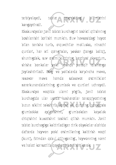 tarbiyalaydi, tabiat to&#39;g&#39;risidagi bilimlarini kengaytiradi. Ekskursiyalar jonli tabiat burchagini tashkil qilishning boshlanishi bo&#39;lishi mumkin. Suv havzasidagi hayot bilan tanisha turib, o&#39;quvchilar molluska, ninachi qurtlari, har xil qo&#39;ng&#39;izlar, peskar (tanga baliq), shuningdek, suv o&#39;simliklarining barchasi akvarium, shisha bonkalar yoki boshqa yaroqli idishlarga joylashtiriladi. Bog&#39; va polizlarda ko&#39;pincha meva, rezavor meva hamda sabzavot o&#39;simliklari zararkunandalarining g&#39;umbak va qurtlari uchraydi. Ekskursiya vaqtida ularni yig&#39;ib, jonli tabiat burchagida ular ustida hasharotlar taraqqiyotining butun siklini tekshirib borish va qurtning harakatsiz g&#39;umbakka aylanishini, g&#39;umbakdan kapalak chiqishini kuzatishni tashkil qilish mumkin. Jonli tabiat burchagiga keltiriladigan tirik obyektlar alohida daftarda hayvon yoki o&#39;simlikning keltirish vaqti (kuni), fcimdan qabul qilinganligi, hayvonning nomi va holati ko&#39;rsatilib qayd etib borilishi kerak. 