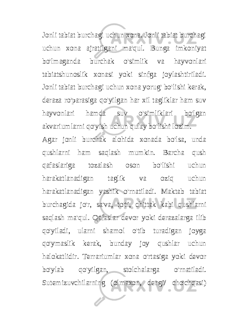 Jonli tabiat burchagi uchun xona. Jonli tabiat burchagi uchun xona ajratilgani ma&#39;qul. Bunga imkoniyat bo&#39;lmaganda burchak o&#39;simlik va hayvonlari tabiatshunoslik xonasi yoki sinfga joylashtiriladi. Jonli tabiat burchagi uchun xona yorug&#39; bo&#39;lishi kerak, deraza ro&#39;parasiga qo&#39;yilgan har xil tagliklar ham suv hayvonlari hamda suv o&#39;simliklari bo&#39;lgan akvariumlarni qo&#39;yish uchun qulay bo&#39;lishi lozim. Agar jonli burchak alohida xonada bo&#39;lsa, unda qushlarni ham saqlash mumkin. Barcha qush qafaslariga tozalash oson bo&#39;lishi uchun harakatlanadigan taglik va oziq uchun harakatlanadigan yashik o&#39;rnatiladi. Maktab tabiat burchagida jo&#39;r, sa&#39;va, to&#39;ti, chittak kabi qushlarni saqlash ma&#39;qul. Qafaslar devor yoki derazalarga ilib qo&#39;yiladi, ularni shamol o&#39;tib turadigan joyga qo&#39;ymaslik kerak, bunday joy qushlar uchun halokatlidir. Terrariumlar xona o&#39;rtasiga yoki devor bo&#39;ylab qo&#39;yilgan, stolchalarga o&#39;rnatiladi. Sutemizuvchilarning (olmaxon, dengi/ cho&#39;chqasi) 