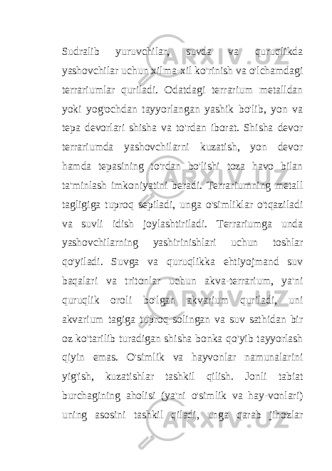 Sudralib yuruvchilar, suvda va quruqlikda yashovchilar uchun xilma-xil ko&#39;rinish va o&#39;lchamdagi terrariumlar quriladi. Odatdagi terrarium metalldan yoki yog&#39;ochdan tayyorlangan yashik bo&#39;lib, yon va tepa devorlari shisha va to&#39;rdan iborat. Shisha devor terrariumda yashovchilarni kuzatish, yon devor hamda tepasining to&#39;rdan bo&#39;lishi toza havo bilan ta&#39;minlash imkoniyatini beradi. Terrariumning metall tagligiga tuproq sepiladi, unga o&#39;simliklar o&#39;tqaziladi va suvli idish joylashtiriladi. Terrariumga unda yashovchilarning yashirinishlari uchun toshlar qo&#39;yiladi. Suvga va quruqlikka ehtiyojmand suv baqalari va tritonlar uchun akva-terrarium, ya&#39;ni quruqlik oroli bo&#39;lgan akvarium quriladi, uni akvarium tagiga tuproq solingan va suv sathidan bir oz ko&#39;tarilib turadigan shisha bonka qo&#39;yib tayyorlash qiyin emas. O&#39;simlik va hayvonlar namunalarini yig&#39;ish, kuzatishlar tashkil qilish. Jonli tabiat burchagining aholisi (ya&#39;ni o&#39;simlik va hay-vonlari) uning asosini tashkil qiladi, unga qarab jihozlar 