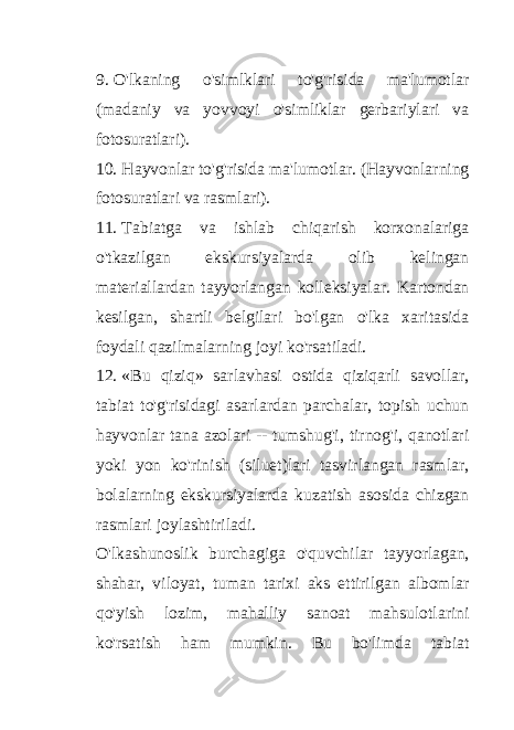 9. O&#39;lkaning o&#39;simlklari to&#39;g&#39;risida ma&#39;lumotlar (madaniy va yovvoyi o&#39;simliklar gerbariylari va fotosuratlari). 10. Hayvonlar to&#39;g&#39;risida ma&#39;lumotlar. (Hayvonlarning fotosuratlari va rasmlari). 11. Tabiatga va ishlab chiqarish korxonalariga o&#39;tkazilgan ekskursiyalarda olib kelingan materiallardan tayyorlangan kolleksiyalar. Kartondan kesilgan, shartli belgilari bo&#39;lgan o&#39;lka xaritasida foydali qazilmalarning joyi ko&#39;rsatiladi. 12. «Bu qiziq» sarlavhasi ostida qiziqarli savollar, tabiat to&#39;g&#39;risidagi asarlardan parchalar, topish uchun hayvonlar tana azolari -- tumshug&#39;i, tirnog&#39;i, qanotlari yoki yon ko&#39;rinish (siluet)lari tasvirlangan rasmlar, bolalarning ekskursiyalarda kuzatish asosida chizgan rasmlari joylashtiriladi. O&#39;lkashunoslik burchagiga o&#39;quvchilar tayyorlagan, shahar, viloyat, tuman tarixi aks ettirilgan albomlar qo&#39;yish lozim, mahalliy sanoat mahsulotlarini ko&#39;rsatish ham mumkin. Bu bo&#39;limda tabiat 