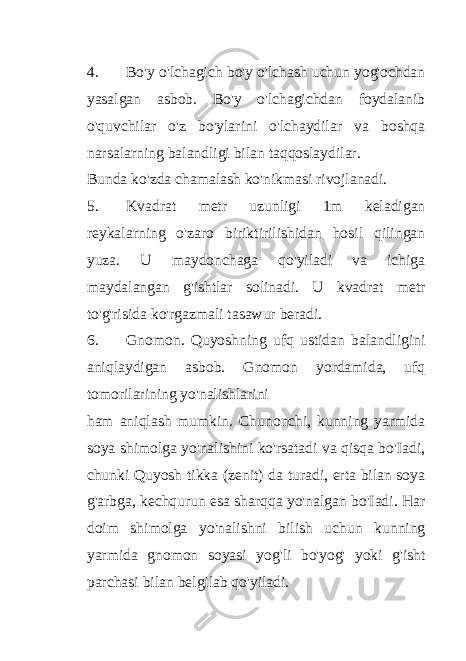 4. Bo&#39;y o&#39;lchagich bo&#39;y o&#39;lchash uchun yog&#39;ochdan yasalgan asbob. Bo&#39;y o&#39;lchagichdan foydalanib o&#39;quvchilar o&#39;z bo&#39;ylarini o&#39;lchaydilar va boshqa narsalarning balandligi bilan taqqoslaydilar. Bunda ko&#39;zda chamalash ko&#39;nikmasi rivojlanadi. 5. Kvadrat metr uzunligi 1m keladigan reykalarning o&#39;zaro biriktirilishidan hosil qilingan yuza. U maydonchaga qo&#39;yiladi va ichiga maydalangan g&#39;ishtlar solinadi. U kvadrat metr to&#39;g&#39;risida ko&#39;rgazmali tasawur beradi. 6. Gnomon. Quyoshning ufq ustidan balandligini aniqlaydigan asbob. Gnomon yordamida, ufq tomorilarining yo&#39;nalishlarini ham aniqlash mumkin. Chunonchi, kunning yarmida soya shimolga yo&#39;nalishini ko&#39;rsatadi va qisqa bo&#39;Iadi, chunki Quyosh tikka (zenit) da turadi, erta bilan soya g&#39;arbga, kechqurun esa sharqqa yo&#39;nalgan bo&#39;Iadi. Har doim shimolga yo&#39;nalishni bilish uchun kunning yarmida gnomon soyasi yog&#39;li bo&#39;yog&#39; yoki g&#39;isht parchasi bilan belgilab qo&#39;yiladi. 