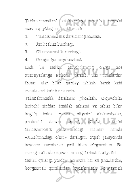 Tabiatshunoslikni o&#39;qitishning moddiy bazasini asosan quyidagilar tashkil etadi: 1. Tabiatshunoslik darslarini jihozlash. 2. Jonli tabiat burchagi. 3. O&#39;lkashunoslik burchagi. 4. Geografiya maydonchasi. Endi bu tashkii etuvchilarning o&#39;ziga xos xususiyatlariga e&#39;tibomi qaratib, ular nimalardan iborat, ular bilan qanday ishlash kerak kabi masalalarni ko&#39;rib chiqamiz. Tabiatshunoslik darslarini jihozlash. O&#39;quvchilar birinchi sinfdan boshlab tabiatni va tabiat bilan bog&#39;liq holda mehnat oliyatini ekskursiyalar, predmetli darslar orqali, «O&#39;qish kitobi»i tabiatshunoslik mazmunidagi matnlar hamda «Atrofimizdagi olam» darsligini o&#39;qish jarayonida bevosita kuzatishlar yo&#39;li bilan o’rganadilar. Bu mashg&#39;ulotlarda o&#39;quvchilarning fikrlash faoliyatini tashkil qilishga yordam beruvchi har xil jihozlardan, ko&#39;rgazmali qurollardan foydalaniladi. Ko&#39;rgazmali 