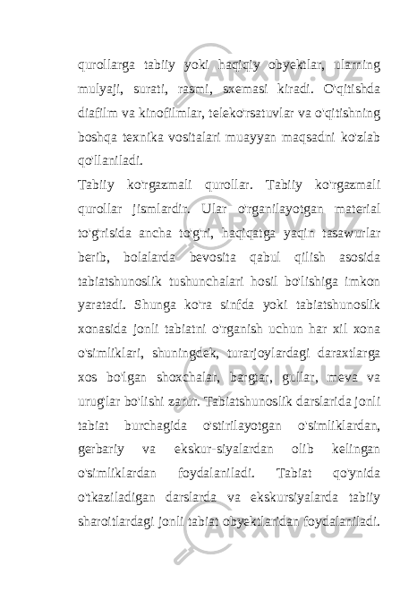 qurollarga tabiiy yoki haqiqiy obyektlar, ularning mulyaji, surati, rasmi, sxemasi kiradi. O&#39;qitishda diafilm va kinofilmlar, teleko&#39;rsatuvlar va o&#39;qitishning boshqa texnika vositalari muayyan maqsadni ko&#39;zlab qo&#39;llaniladi. Tabiiy ko&#39;rgazmali qurollar. Tabiiy ko&#39;rgazmali qurollar jismlardir. Ular o&#39;rganilayotgan material to&#39;g&#39;risida ancha to&#39;g&#39;ri, haqiqatga yaqin tasawurlar berib, bolalarda bevosita qabul qilish asosida tabiatshunoslik tushunchalari hosil bo&#39;lishiga imkon yaratadi. Shunga ko&#39;ra sinfda yoki tabiatshunoslik xonasida jonli tabiatni o&#39;rganish uchun har xil xona o&#39;simliklari, shuningdek, turarjoylardagi daraxtlarga xos bo&#39;lgan shoxchalar, bargtar, gullar, meva va urug&#39;lar bo&#39;lishi zarur. Tabiatshunoslik darslarida jonli tabiat burchagida o&#39;stirilayotgan o&#39;simliklardan, gerbariy va ekskur-siyalardan olib kelingan o&#39;simliklardan foydalaniladi. Tabiat qo&#39;ynida o&#39;tkaziladigan darslarda va ekskursiyalarda tabiiy sharoitlardagi jonli tabiat obyektlaridan foydalaniladi. 