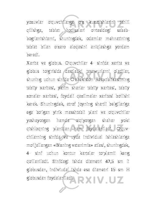 yozuvlar o&#39;quvchilarga o&#39;z kuzatishlarini tahlil qilishga, tabiat hodisalari o&#39;rtasidagi sabab- bog&#39;lanishiarni, shuningdek, odamlar mehnatining tabiat bilan o&#39;zaro aloqasini aniqlashga yordam beradi. Xarita va globus. O&#39;quvchilar 4- sinfda xarita va globus to&#39;g&#39;risida dastlabki tasawurlarni oladilar, shuning uchun sinfda O&#39;zbekiston Respublikasiining tabiiy xaritasi, yarim sharlar tabiiy xaritasi, tabiiy zonalar xaritasi, foydali qazilmalar xaritasi bo&#39;lishi kerak. Shuningdek, atrof joyning shartli belgilariga ega bo&#39;lgan yirik masshtabli plani va o&#39;quvchilar yashayotgan hamda o&#39;qiyotgan shahar yoki qishloqning planidan ham foydalaniladi. O&#39;quv- chilarning sinfda va uyda individual ishlashlariga mo&#39;ljallangan «Bizning vatanimiz» atlasi, shuningdek, 4- sinf uchun kontur kartalar to&#39;plamii keng qo&#39;llaniladi. Sinfdagi ishda diametri 42,5 sm li globusdan, indiviudal ishda esa diametri 15 sm H globusdan foydalaniladi. 