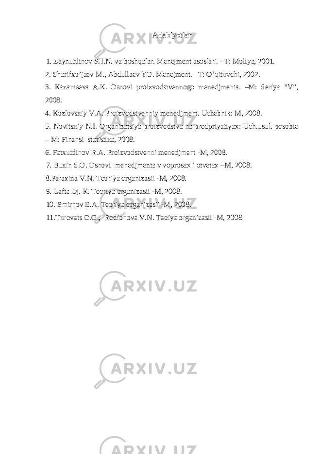 Аdаbiyotlаr 1. Zаynutdinоv SH.N. vа boshqalar. Mеnеjmеnt аsоslаri. –T: Mоliya, 2001. 2 . Shаrifхo’jаеv M., Аbdullаеv YO. Mеnеjmеnt. –T: O’qituvchi, 2002. 3. Каzаntsеvа А.К. Оsnоvi prоizvоdstvеnnоgо mеnеdjmеntа. –M: Sеriya “V”, 2008. 4. Коzlоvsкiy V.А. Prоizvоdstvеnniy mеnеdjmеnt. Uchеbniк: M, 2008. 5. Nоvitsкiy N.I. Оrgаnizаtsiya prоizvоdstvа nа prеdpriyatiyaх: Uch.usul. pоsоbiе – M: Finаnsi stаtistiка, 2008. 6. Fаtхutdinоv R.А. Prоizvоdstvеnni mеnеdjmеnt -M, 2008. 7. Buкin S.О. Оsnоvi mеnеdjmеntа v vоprоsах i оtvеtах –M, 2008. 8.Pаrахinа V.N. Tеоriya оrgаnizаsii -M, 2008. 9. Lаftа Dj. К. Tеоriya оrgаnizаsii -M, 2008. 10. Smirnоv E.А. Tеоriya оrgаnizаsii -M, 2008. 11.Turоvеts О.G., Rоdiоnоvа V.N. Tеоiya оrgаnizаsii -M, 2008 