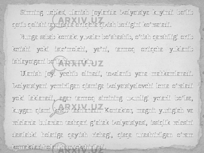 Simning uchlari ulanish joylarida izolyatsiya kuyindi bo‘lib qotib qolishi tarmoqda ortiqcha qizish borligini ko‘rsatadi. Bunga sabab kontakt yuzalar bo‘shashib, o‘tish qarshiligi ortib ketishi yoki iste’molchi, ya’ni, tarmoq ortiqcha yuklanib ishlayotgani bo‘lishi mumkin. Ulanish joyi yechib olinadi, tozalanib yana mahkamlanadi. Izolyatsiyani yemirilgan qismiga izolyatsiyalovchi lenta o‘raladi yoki laklanadi, agar tarmoq simining uzunligi yetarli bo‘lsa, kuygan qismi kesib tashlanadi. Kontaktor, magnit yuritgich va relelarda bulardan tashqari g‘altak izolyatsiyasi, issiqlik relesini dastlabki holatiga qaytish richagi, qisqa tutashtirilgan o‘ram kontaktlari holati ham tekshiriladi. 