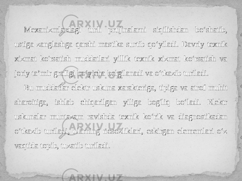 Mexanizmlardagi turli prujinalarni siqilishdan bo‘shatib, ustiga zanglashga qarshi mastika surtib qo‘yiladi. Davriy texnik xizmat ko&#39;rsatish muddatlari yillik texnik xizmat ko‘rsatish va joriy ta’mir grafigi bo‘yicha belgilanadi va o‘tkazib turiladi. Bu muddatlar elektr uskuna xarakteriga, tipiga va atrof muhit sharoitiga, ishlab chiqarilgan yiliga bog&#39;liq bo‘ladi. Elektr uskunalar muntazam ravishda texnik ko‘rik va diagnostikadan o‘tkazib turiladi, ularning nosozliklari, eskirgan elementlari o‘z vaqtida topib, tuzatib turiladi. 