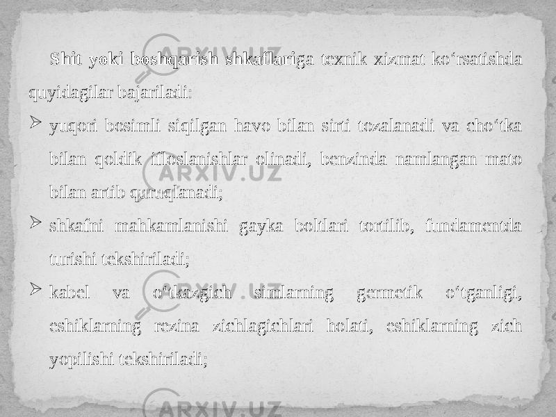 Shit yoki boshqarish shkaflari ga texnik xizmat ko‘rsatishda quyidagilar bajariladi:  yuqori bosimli siqilgan havo bilan sirti tozalanadi va cho‘tka bilan qoldik ifloslanishlar olinadi, benzinda namlangan mato bilan artib quruqlanadi;  shkafni mahkamlanishi gayka boltlari tortilib, fundamentda turishi tekshiriladi;  kabel va o‘tkazgich simlarning germetik o‘tganligi, eshiklarning rezina zichlagichlari holati, eshiklarning zich yopilishi tekshiriladi; 