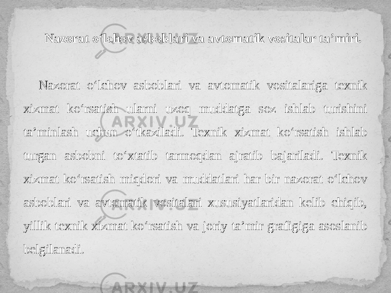 Nazorat o‘lchov asboblari va avtomatik vositalar ta’miri. Nazorat o‘lchov asboblari va avtomatik vositalariga texnik xizmat ko‘rsatish ularni uzoq muddatga soz ishlab turishini ta’minlash uchun o‘tkaziladi. Texnik xizmat ko‘rsatish ishlab turgan asbobni to‘xtatib tarmoqdan ajratib bajariladi. Texnik xizmat ko‘rsatish miqdori va muddatlari har bir nazorat o‘lchov asboblari va avtomatik vositalari xususiyatlaridan kelib chiqib, yillik texnik xizmat ko‘rsatish va joriy ta’mir grafigiga asoslanib belgilanadi. 