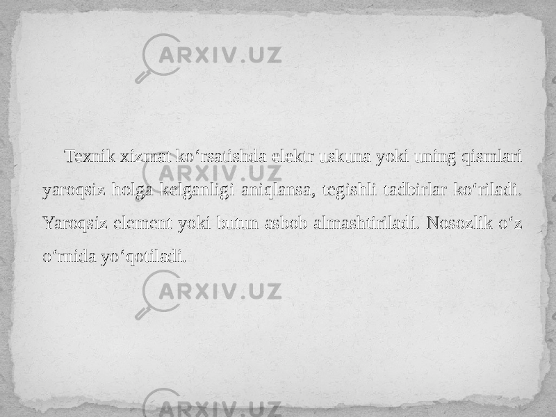 Texnik xizmat ko‘rsatishda elektr uskuna yoki uning qismlari yaroqsiz holga kelganligi aniqlansa, tegishli tadbirlar ko‘riladi. Yaroqsiz element yoki butun asbob almashtiriladi. Nosozlik o‘z o‘rnida yo‘qotiladi. 