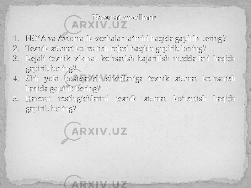 Nazorat savollari: 1. NO‘A va Avtomatik vositalar ta’miri haqida gapirib bering? 2. Texnik xizmat ko‘rsatish rejasi haqida gapirib bering? 3. Rejali texnik xizmat ko‘rsatish bajarilish muddatlari haqida gapirib bering? 4. Shit yoki boshqarish shkaflariga texnik xizmat ko‘rsatish haqida gapirib bering? 5. Harorat rostlagichlarini texnik xizmat ko‘rsatish haqida gapirib bering? 