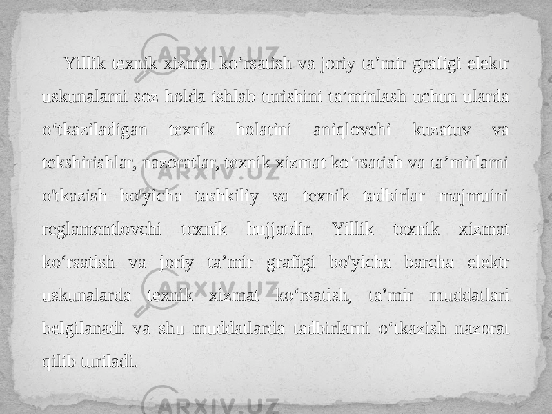 Yillik texnik xizmat ko‘rsatish va joriy ta’mir grafigi elektr uskunalarni soz holda ishlab turishini ta’minlash uchun ularda o‘tkaziladigan texnik holatini aniqlovchi kuzatuv va tekshirishlar, nazoratlar, texnik xizmat ko‘rsatish va ta’mirlarni o&#39;tkazish bo&#39;yicha tashkiliy va texnik tadbirlar majmuini reglamentlovchi texnik hujjatdir. Yillik texnik xizmat ko‘rsatish va joriy ta’mir grafigi bo&#39;yicha barcha elektr uskunalarda texnik xizmat ko‘rsatish, ta’mir muddatlari belgilanadi va shu muddatlarda tadbirlarni o‘tkazish nazorat qilib turiladi. 