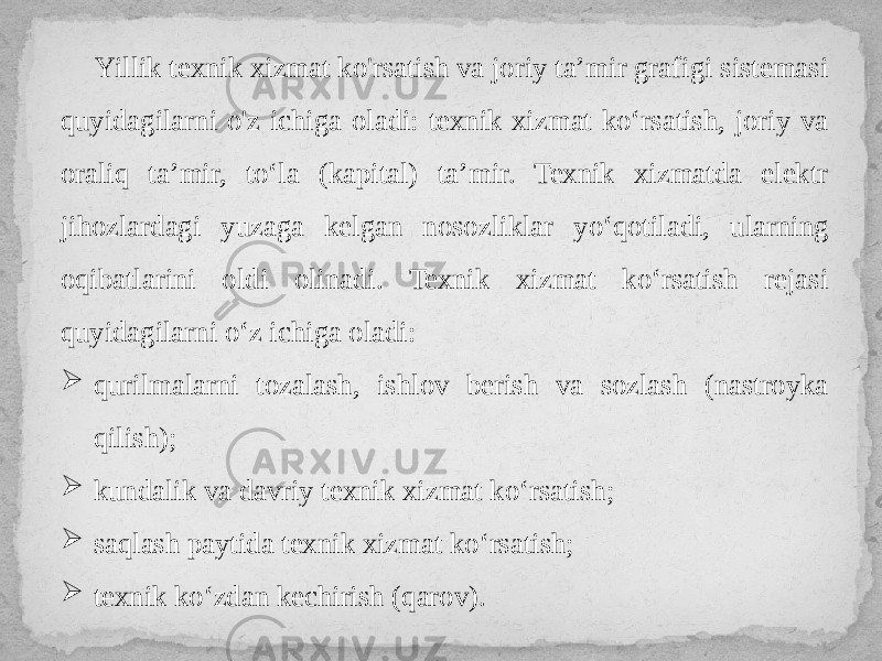 Yillik texnik xizmat ko&#39;rsatish va joriy ta’mir grafigi sistemasi quyidagilarni o&#39;z ichiga oladi: texnik xizmat ko‘rsatish, joriy va oraliq ta’mir, to‘la (kapital) ta’mir. Texnik xizmatda elektr jihozlardagi yuzaga kelgan nosozliklar yo‘qotiladi, ularning oqibatlarini oldi olinadi. Texnik xizmat ko‘rsatish rejasi quyidagilarni o‘z ichiga oladi:  qurilmalarni tozalash, ishlov berish va sozlash (nastroyka qilish);  kundalik va davriy texnik xizmat ko‘rsatish;  saqlash paytida texnik xizmat ko‘rsatish;  texnik ko‘zdan kechirish (qarov). 