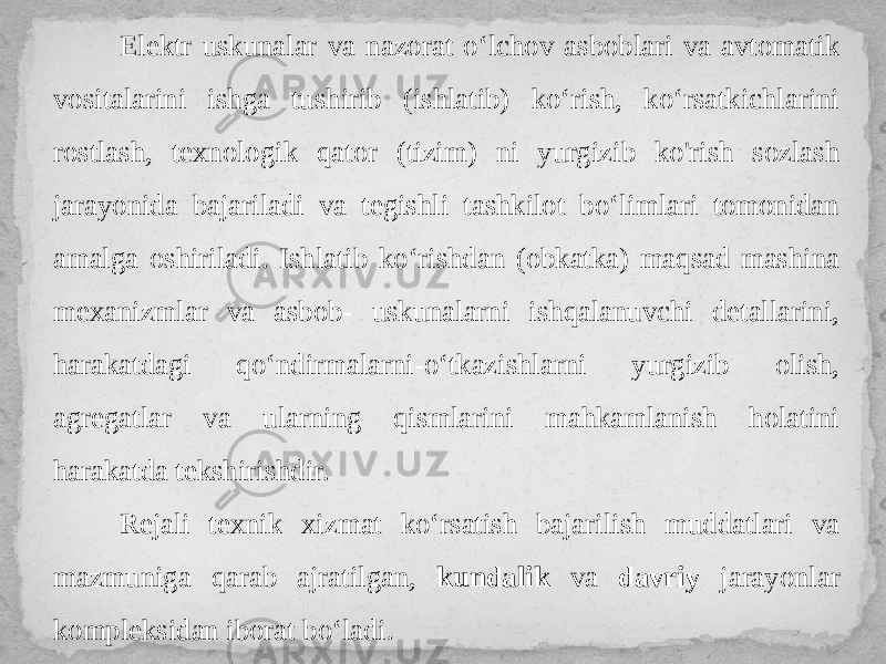 Elektr uskunalar va nazorat o‘lchov asboblari va avtomatik vositalarini ishga tushirib (ishlatib) ko‘rish, ko‘rsatkichlarini rostlash, texnologik qator (tizim) ni yurgizib ko&#39;rish sozlash jarayonida bajariladi va tegishli tashkilot bo‘limlari tomonidan amalga oshiriladi. Ishlatib ko‘rishdan (obkatka) maqsad mashina mexanizmlar va asbob- uskunalarni ishqalanuvchi detallarini, harakatdagi qo‘ndirmalarni-o‘tkazishlarni yurgizib olish, agregatlar va ularning qismlarini mahkamlanish holatini harakatda tekshirishdir. Rejali texnik xizmat ko‘rsatish bajarilish muddatlari va mazmuniga qarab ajratilgan, kundalik va davriy jarayonlar kompleksidan iborat bo‘ladi. 