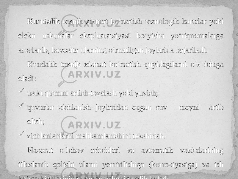 Kundalik texnik xizmat ko‘rsatish texnologik kartalar yoki elektr uskunalar ekspluatatsiyasi bo‘yicha yo‘riqnomalarga asoslanib, bevosita ularning o‘rnatilgan joylarida bajariladi. Kundalik texnik xizmat ko‘rsatish quyidagilarni o‘z ichiga oladi:  ustki qismini artish-tozalash yoki yuvish;  quvurlar zichlanish joylaridan oqgan suv - moyni artib olish;  zichlanishlarni mahkamlanishini tekshirish. Nazorat o‘lchov asboblari va avtomatik vositalarining ifloslanib qolishi ularni yemirilishiga (korroziyasiga) va ish ko‘rsatkichlarining yomonlashuviga olib keladi. 