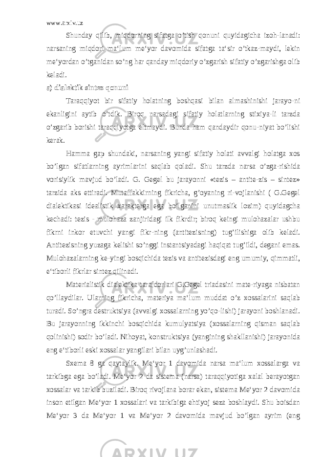 www.arxiv.uz Shunday qilib, miqdorning sifatga o’tish qonuni quyidagicha izoh-lanadi: narsaning miqdori ma‘lum me‘yor davomida sifatga ta‘sir o’tkaz-maydi, lekin me‘yordan o’tganidan so’ng har qanday miqdoriy o’zgarish sifatiy o’zgarishga olib keladi. a) dialektik sintez qonuni Taraqqiyot bir sifatiy holatning boshqasi bilan almashinishi jarayo-ni ekanligini aytib o’tdik. Biroq narsadagi sifatiy holatlarning stixiya-li tarzda o’zgarib borishi taraqqiyotga eltmaydi. Bunda ham qandaydir qonu-niyat bo’lishi kerak. Hamma gap shundaki, narsaning yangi sifatiy holati avvalgi holatga xos bo’lgan sifatlarning ayrimlarini saqlab qoladi. Shu tarzda narsa o’zga-rishida vorisiylik mavjud bo’ladi. G. Gegel bu jarayonni «tezis – antite-zis – sintez» tarzida aks ettiradi. Mutaffakkirning fikricha, g’oyaning ri-vojlanishi ( G.Gegel dialektikasi idealistik xarakterga ega bo’lganini unutmaslik lozim) quyidagcha kechadi: tezis - mulohaza zanjiridagi ilk fikrdir; biroq keingi mulohazalar ushbu fikrni inkor etuvchi yangi fikr-ning (antitezisning) tug’ilishiga olib keladi. Antitezisning yuzaga kelishi so’nggi instantsiyadagi haqiqat tug’ildi, degani emas. Mulohazalarning ke-yingi bosqichida tezis va antitezisdagi eng umumiy, qimmatli, e‘tiborli fikrlar sintez qilinadi. Materialistik dialektika tarafdorlari G.Gegel triadasini mate-riyaga nisbatan qo’llaydilar. Ularning fikricha, materiya ma‘lum muddat o’z xossalarini saqlab turadi. So’ngra destruktsiya (avvalgi xossalarning yo’qo-lishi) jarayoni boshlanadi. Bu jarayonning ikkinchi bosqichida kumulyatsiya (xossalarning qisman saqlab qolinishi) sodir bo’ladi. Nihoyat, konstruktsiya (yangining shakllanishi) jarayonida eng e‘tiborli eski xossalar yangilari bilan uyg’unlashadi. Sxema 8 ga qaytaylik. Me‘yor 1 davomida narsa ma‘lum xossalarga va tarkibga ega bo’ladi. Me‘yor 2 da sistema (narsa) taraqqiyotiga xalal berayotgan xossalar va tarkib buziladi. Biroq rivojlana borar ekan, sistema Me‘yor 2 davomida inson etilgan Me‘yor 1 xossalari va tarkibiga ehtiyoj seza boshlaydi. Shu boisdan Me‘yor 3 da Me‘yor 1 va Me‘yor 2 davomida mavjud bo’lgan ayrim (eng 