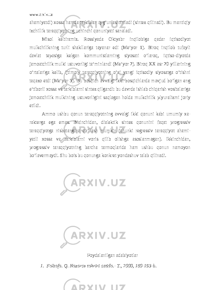 www.arxiv.uz ahamiyatdi) xossa hamda tarkiblar uyg’unlashtiriladi (sintez qilinadi). Bu mantiqiy izchillik taraqqiyotning uchinchi qonuniyati sanaladi. Misol keltiramiz. Rossiyada Oktyabr inqilobiga qadar iqtisodiyot mulkchilikning turli shakllariga tayanar edi (Me‘yor 1). Biroq inqilob tufayli davlat tepasiga kelgan kommunistlarning siyosati o’laroq, iqtiso-diyotda jamoatchilik mulki ustuvorligi ta‘minlandi (Me‘yor 2). Biroq XX asr 20-yillarining o’rtalariga kelib, ijtimoiy taraqqiyotning o’zi yangi iqtisodiy siyosatga o’tishni taqazo etdi (Me‘yor 3). Bu bosqich avvalgi ikki bosqichlarda mavjud bo’lgan eng e‘tiborli xossa va tarkiblarni sintez qilgandi: bu davrda ishlab chiqarish vositalariga jamoatchilik mulkining ustuvorligini saqlagan holda mulkchilik plyuralizmi joriy etildi. Ammo ushbu qonun taraqqiyotning avvalgi ikki qonuni kabi umumiy xa- rakterga ega emas. Birinchidan, dialektik sintez qonunini faqat progressiv taraqqiyotga nisbatangina qo’llash mumkin (chunki regressiv taraqqiyot ahami- yatli xossa va tarkiblarni voris qilib olishga asoslanmagan). Ikkinchidan, progressiv taraqqiyotning barcha tarmoqlarida ham ushbu qonun namoyon bo’lavermaydi. Shu bois bu qonunga konkret yondashuv talab qilinadi. F oydalanilgan adabiy o tlar 1. Falsafa. Q. Nazarov tahriri ostida.- T., 2000, 160-193-b. 