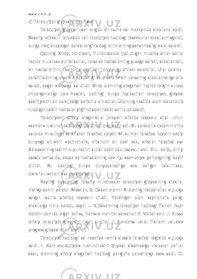 www.arxiv.uz a) T araqqiyot g’oyasi dinamikasi Taraqqiyot g’oyasi inson ongida bir necha asr mobaynida shakllana bordi. Nazariy tafakkur ibtidosida hali taraqqiyot haqidagi tasavvurlar shakllanmagandi, bunga rivojlanayotgan ob‘ekt to’g’risidagi bilimlarning yetishmasligi xalal berardi. Qadimgi Xitoy, Hindiston, Yunonistonda ijod qilgan mutafak-kirlar borliq haqida mulohaza yuritarkanlar, narsa va hodisalarning yuzaga kelishi, shakllanishi, bir hodisa o’rnini ikkinchisi egallashi jarayoniga e‘tibor berardilar. Ular qarama- qarshiliklarning o’zaro aloqadorligi va o’zaro ta‘siri narsaning shakllanishiga olib keladi, degan xulosaga kel-dilar. Biroq olamning o’zgarishi haqida to’g’ri xulosa chiqarganlariga qara-masdan, qadimgi dunyo faylasuflari taraqqiyot g’oyasi kashfiyotchilari dara-jasiga ko’tarila olmadilar. Ularning nazdida olam takrorlanib turadigan tsiklli hodisalar yig’indisidan iborat bo’lib qolaverdi. Taraqqiyotni sifatiy o’zgarishlar jarayoni sifatida tasavvur etish uchun «zamon» tushunchasini to’g’ri talqin qilmoq zarur edi. Bu borada ilk qadamni o’rta asrlarda musulmon va xristian falsafasi qo’ydi. Musulmon falsafasi hayotni boqiy dunyoga eltuvchi vaqtinchalik, o’tkinchi bir davr deb, xristian falsafasi esa Xaloskorning tashrif buyurishini kutish davri deb tasavvur etdi. Shu ko’yi, diniy asosda bo’lsa-da, voqea va hodisalarning dav-riy, «zamoniy» yo’nalganligi kashf qilindi. Bu qadimgi dunyo dunyoqarashiga xos bo’lgan tsikllilikka, takrorlanuvchanlikka chek qo’ydi. Keyingi davrlardagi falsafiy mulohazalar taraqqiyot g’oyasining shaklla- nishiga zamin yaratdi. Masalan, R. Dekart olamni Xudoning irodasi bilan vujudga kelgan reallik sifatida tasavvur qiladi. Yaratilgan olam keyinchalik yangi shakllarga intila boradi, deydi u. R.Dekartning taraqqiyot haqidagi fikrlari faqat tabiatni qamrab olgan bo’lsa, frantsuz ma‘rifat-parvarlari F. Volter va J.-J. Russo tarixiy taraqqiyot g’oyasini ilgari surdilar. J. Kondorse ushbu fikrlarni uzluksiz progress g’oyasi bilan boyit-di. Taraqqiyot haqidagi asl nazariya nemis klassik falsafasi negizida vujudga keldi. I. Kant «taraqqiyot» tushunchasini Quyosh sistemasiga nis-batan qo’llar ekan, olamning sifatiy o’zgarishi haqidagi yangicha qarashlarga asos soldi. G. 