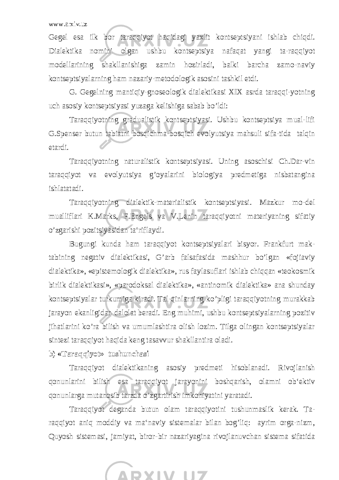 www.arxiv.uz Gegel esa ilk bor taraqqiyot haqidagi yaxlit kontseptsiyani ishlab chiqdi. Dialektika nomini olgan ushbu kontseptsiya nafaqat yangi ta-raqqiyot modellarining shakllanishiga zamin hozirladi, balki barcha zamo-naviy kontseptsiyalarning ham nazariy-metodologik asosini tashkil etdi. G. Gegelning mantiqiy-gnoseologik dialektikasi XIX asrda taraqqi-yotning uch asosiy kontseptsiyasi yuzaga kelishiga sabab bo’ldi: Taraqqiyotning gradualistik kontseptsiyasi. Ushbu kontseptsiya mual-lifi G.Spenser butun tabiatni bosqichma-bosqich evolyutsiya mahsuli sifa-tida talqin etardi. Taraqqiyotning naturalistik kontseptsiyasi. Uning asoschisi Ch.Dar-vin taraqqiyot va evolyutsiya g’oyalarini biologiya predmetiga nisbatangina ishlatatadi. Taraqqiyotning dialektik-materialistik kontseptsiyasi. Mazkur mo-del mualliflari K.Marks, F.Engels va V.Lenin taraqqiyotni materiyaning sifatiy o’zgarishi pozitsiyasidan ta‘riflaydi. Bugungi kunda ham taraqqiyot kontseptsiyalari bisyor. Frankfurt mak- tabining negativ dialektikasi, G’arb falsafasida mashhur bo’lgan «fojiaviy dialektika», «epistemologik dialektika», rus faylasuflari ishlab chiqqan «teokosmik birlik dialektikasi», «parodoksal dialektika», «antinomik dialektika» ana shunday kontseptsiyalar turkumiga kiradi. Tal-qinlarning ko’pligi taraqqiyotning murakkab jarayon ekanligidan dalolat beradi. Eng muhimi, ushbu kontseptsiyalarning pozitiv jihatlarini ko’ra bilish va umumlashtira olish lozim. Tilga olingan kontseptsiyalar sintezi taraqqiyot haqida keng tasavvur shakllantira oladi. b) « T araqqiyot» tushunchasi Taraqqiyot dialektikaning asosiy predmeti hisoblanadi. Rivojlanish qonunlarini bilish esa taraqqiyot jarayonini boshqarish, olamni ob‘ektiv qonunlarga mutanosib tarzda o’zgartirish imkoniyatini yaratadi. Taraqqiyot deganda butun olam taraqqiyotini tushunmaslik kerak. Ta- raqqiyot aniq moddiy va ma‘naviy sistemalar bilan bog’liq: ayrim orga-nizm, Quyosh sistemasi, jamiyat, biror-bir nazariyagina rivojlanuvchan sistema sifatida 