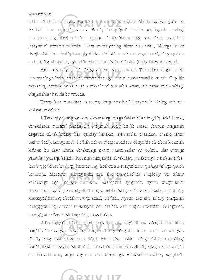 www.arxiv.uz tahlil qilinishi mumkin. Konkret sistemalardan tashqa-rida taraqqiyot yo’q va bo’lishi ham mumkin emas. Borliq taraqqiyoti haqida gapirganda undagi sistemalarning rivojlanishini, undagi imkoniyatlar-ning voqelikka aylanishi jarayonini nazarda tutamiz. Hatto materiyaning biror bir shakli, Metagalaktika rivojlanishi ham borliq taraqqiyoti deb atalishi mumkin emas, chunki, biz yuqorida amin bo’lganimizdek, ayrimlik bilan umumiylik o’rtasida jiddiy tafovut mavjud. Ayni paytda yana bir fikrga e‘tibor bermoq zarur. Taraqqiyot deganda bir sistemaning o’rnini boshqasi tomonidan egallashini tushunmaslik ke-rak. Gap bir narsaning boshqa narsa bilan almashinuvi xususida emas, bir narsa miqyosidagi o’zgarishlar haqida bormoqda. Taraqqiyot murakkab, serqirra, ko’p bosqichli jarayondir. Uning uch xu- susiyati mavjud: 1.Taraqqiyot, eng avvalo, sistemadagi o’zgarishlar bilan bog’liq. Ma‘-lumki, ob‘ektlarda muttasil qandaydir o’zgarish sodir bo’lib turadi (bunda o’zgarish deganda ob‘ektlardagi har qanday harakat, elementlar orasidagi o’zaro ta‘sir tushuniladi). Bunga amin bo’lish uchun qisqa muddat mobaynida ob‘ektni kuzatish kifoya: bu davr ichida ob‘ektdagi ayrim xususiyatlar yo’-qoladi, ular o’rniga yangilari yuzaga keladi. Kuzatish natijasida ob‘ektdagi «makoniy» xarakteristika- larning (o’lchovlarning), haroratning, boshqa xu-susiyatlarning o’zgarishiga guvoh bo’lamiz. Mantiqan fikrlaganda, ana shu o’z-garishlar miqdoriy va sifatiy xarakterga ega bo’lishi mumkin. Boshqacha aytganda, ayrim o’zgarishlar narsaning miqdoriy xususiyatlarining yangi-lanishiga olib kelsa, boshqalari sifatiy xususiyatlarining almashinuviga sabab bo’ladi. Aynan ana shu sifatiy o’zgarish taraqqiyotning birinchi xu-susiyati deb ataladi. Shu nuqtai nazardan fikrlaganda, taraqqiyot - o’zga-rishning o’ziga xos tipidir. 2.Taraqqiyot sistemasidagi takrorlanmas, qaytarilmas o’zgarishlar bilan bog’liq. Taraqqiyot narsadagi birgina sifatiy o’zgarish bilan harak-terlanmaydi. Sifatiy o’zgarishlarning bir nechtasi, boz ustiga, ushbu o’zga-rishlar o’rtasidagi bog’liqlikkina rivojlanish sifatida tan olinishi mum-kin. Sifatiy o’zgarishlar zanjiri esa takrorlanmas, ortga qaytmas xarakterga ega. «Takrorlanmaslik», «qaytaril- 