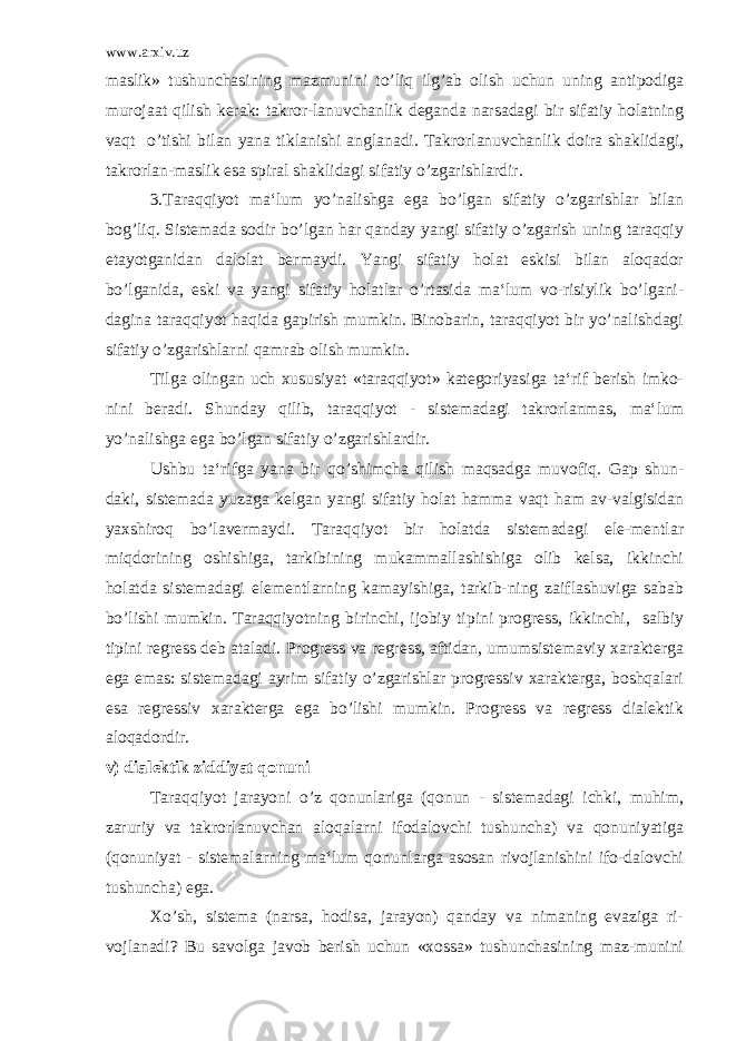 www.arxiv.uz maslik» tushunchasining mazmunini to’liq ilg’ab olish uchun uning antipodiga murojaat qilish kerak: takror-lanuvchanlik deganda narsadagi bir sifatiy holatning vaqt o’tishi bilan yana tiklanishi anglanadi. Takrorlanuvchanlik doira shaklidagi, takrorlan-maslik esa spiral shaklidagi sifatiy o’zgarishlardir. 3.Taraqqiyot ma‘lum yo’nalishga ega bo’lgan sifatiy o’zgarishlar bilan bog’liq. Sistemada sodir bo’lgan har qanday yangi sifatiy o’zgarish uning taraqqiy etayotganidan dalolat bermaydi. Yangi sifatiy holat eskisi bilan aloqador bo’lganida, eski va yangi sifatiy holatlar o’rtasida ma‘lum vo-risiylik bo’lgani- dagina taraqqiyot haqida gapirish mumkin. Binobarin, taraqqiyot bir yo’nalishdagi sifatiy o’zgarishlarni qamrab olish mumkin. Tilga olingan uch xususiyat «taraqqiyot» kategoriyasiga ta‘rif berish imko- nini beradi. Shunday qilib, taraqqiyot - sistemadagi takrorlanmas, ma‘lum yo’nalishga ega bo’lgan sifatiy o’zgarishlardir. Ushbu ta‘rifga yana bir qo’shimcha qilish maqsadga muvofiq. Gap shun- daki, sistemada yuzaga kelgan yangi sifatiy holat hamma vaqt ham av-valgisidan yaxshiroq bo’lavermaydi. Taraqqiyot bir holatda sistemadagi ele-mentlar miqdorining oshishiga, tarkibining mukammallashishiga olib kelsa, ikkinchi holatda sistemadagi elementlarning kamayishiga, tarkib-ning zaiflashuviga sabab bo’lishi mumkin. Taraqqiyotning birinchi, ijobiy tipini progress, ikkinchi, salbiy tipini regress deb ataladi. Progress va regress, aftidan, umumsistemaviy xarakterga ega emas: sistemadagi ayrim sifatiy o’zgarishlar progressiv xarakterga, boshqalari esa regressiv xarakterga ega bo’lishi mumkin. Progress va regress dialektik aloqadordir. v) dialektik ziddiyat qonuni Taraqqiyot jarayoni o’z qonunlariga (qonun - sistemadagi ichki, muhim, zaruriy va takrorlanuvchan aloqalarni ifodalovchi tushuncha) va qonuniyatiga (qonuniyat - sistemalarning ma‘lum qonunlarga asosan rivojlanishini ifo-dalovchi tushuncha) ega. Xo’sh, sistema (narsa, hodisa, jarayon) qanday va nimaning evaziga ri- vojlanadi? Bu savolga javob berish uchun «xossa» tushunchasining maz-munini 