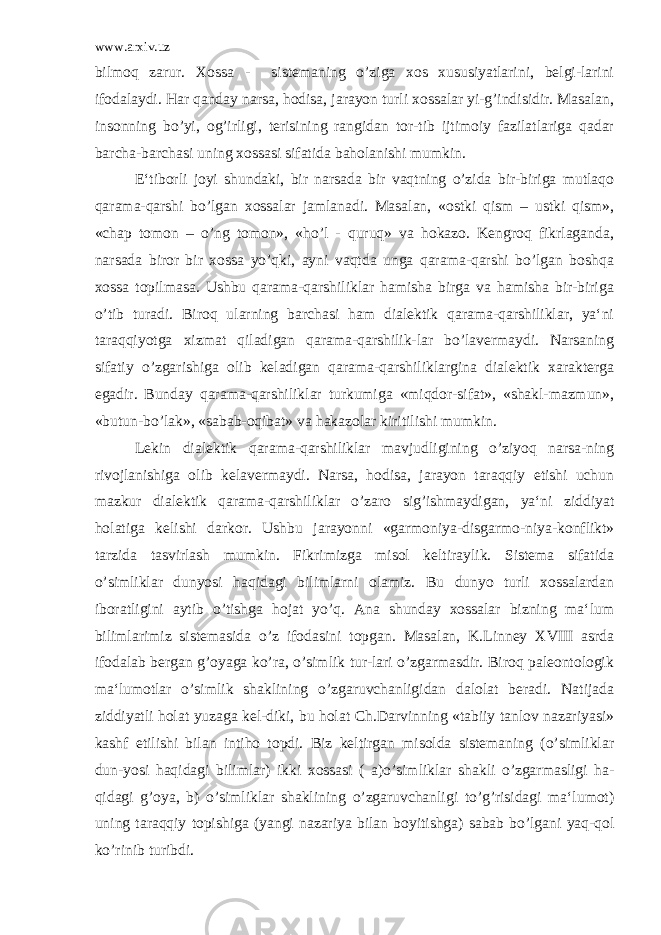 www.arxiv.uz bilmoq zarur. Xossa - sistemaning o’ziga xos xususiyatlarini, belgi-larini ifodalaydi. Har qanday narsa, hodisa, jarayon turli xossalar yi-g’indisidir. Masalan, insonning bo’yi, og’irligi, terisining rangidan tor-tib ijtimoiy fazilatlariga qadar barcha-barchasi uning xossasi sifatida baholanishi mumkin. E‘tiborli joyi shundaki, bir narsada bir vaqtning o’zida bir-biriga mutlaqo qarama-qarshi bo’lgan xossalar jamlanadi. Masalan, «ostki qism – ustki qism», «chap tomon – o’ng tomon», «ho’l - quruq» va hokazo. Kengroq fikrlaganda, narsada biror bir xossa yo’qki, ayni vaqtda unga qarama-qarshi bo’lgan boshqa xossa topilmasa. Ushbu qarama-qarshiliklar hamisha birga va hamisha bir-biriga o’tib turadi. Biroq ularning barchasi ham dialektik qarama-qarshiliklar, ya‘ni taraqqiyotga xizmat qiladigan qarama-qarshilik-lar bo’lavermaydi. Narsaning sifatiy o’zgarishiga olib keladigan qarama-qarshiliklargina dialektik xarakterga egadir. Bunday qarama-qarshiliklar turkumiga «miqdor-sifat», «shakl-mazmun», «butun-bo’lak», «sabab-oqibat» va hakazolar kiritilishi mumkin. Lekin dialektik qarama-qarshiliklar mavjudligining o’ziyoq narsa-ning rivojlanishiga olib kelavermaydi. Narsa, hodisa, jarayon taraqqiy etishi uchun mazkur dialektik qarama-qarshiliklar o’zaro sig’ishmaydigan, ya‘ni ziddiyat holatiga kelishi darkor. Ushbu jarayonni «garmoniya-disgarmo-niya-konflikt» tarzida tasvirlash mumkin. Fikrimizga misol keltiraylik. Sistema sifatida o’simliklar dunyosi haqidagi bilimlarni olamiz. Bu dunyo turli xossalardan iboratligini aytib o’tishga hojat yo’q. Ana shunday xossalar bizning ma‘lum bilimlarimiz sistemasida o’z ifodasini topgan. Masalan, K.Linney XVIII asrda ifodalab bergan g’oyaga ko’ra, o’simlik tur-lari o’zgarmasdir. Biroq paleontologik ma‘lumotlar o’simlik shaklining o’zgaruvchanligidan dalolat beradi. Natijada ziddiyatli holat yuzaga kel-diki, bu holat Ch.Darvinning «tabiiy tanlov nazariyasi» kashf etilishi bilan intiho topdi. Biz keltirgan misolda sistemaning (o’simliklar dun-yosi haqidagi bilimlar) ikki xossasi ( a)o’simliklar shakli o’zgarmasligi ha- qidagi g’oya, b) o’simliklar shaklining o’zgaruvchanligi to’g’risidagi ma‘lumot) uning taraqqiy topishiga (yangi nazariya bilan boyitishga) sabab bo’lgani yaq-qol ko’rinib turibdi. 