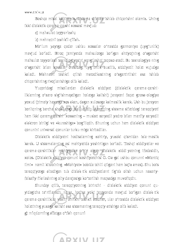 www.arxiv.uz Boshqa misol keltiramiz. Sistema sifatida ishlab chiqarishni olamiz. Uning ikki dialektik qarama-qarshi xossasi mavjud: a) mahsulot tayyorlash; b) mehnatni tashkil qilish. Ma‘lum paytga qadar ushbu xossalar o’rtasida garmoniya (uyg’unlik) mavjud bo’ladi. Biroq jamiyatda mahsulotga bo’lgan ehtiyojning o’zgarishi mahsulot tayyorlash texnologiyasini yangilashni taqozo etadi. Bu texnologiya-ning o’zgarishi bilan xossalar orasidagi uyg’unlik buzilib, ziddiyatli holat vujudga keladi. Mehnatni tashkil qilish metodikasining o’zgartirilishi esa ishlab chiqarishning rivojlanishiga olib keladi. Yuqoridagi misollardan dialektik ziddiyat (dialektik qarama-qarshi- liklarning o’zaro sig’ishmaydigan holatga kelishi) jarayoni faqat gnose-ologiya yoxud ijtimoiy hayotga xos ekan, degan xulosaga kelmaslik kerak. Ush-bu jarayon borliqning barcha shakllariga taalluqlidir. Atomning sistema sifatidagi taraqqiyoti ham ikki qarama-qarshi xossaning – musbat zaryadli yadro bilan manfiy zaryadli elektron birligi va «kurashiga» bog’liqdir. Shuning uchun ham dialektik ziddiyat qonunini universal qonunlar turku-miga kiritadilar. Dialektik ziddiyatni hodisalarning zohiriy, yuzaki qismidan izla-maslik kerak. U sistemalarning asl mohiyatida yashirilgan bo’ladi. Tashqi ziddiyatlar va qarama-qarshiliklar mohiyatdan o’rin olgan dialektik ziddi-yatning ifodasidir, xolos. (Dialektik ziddiyat qonuni kashfiyotchisi G. Ge-gel ushbu qonunni «Mantiq ilmi» nomli kitobining «Mohiyat» bobida tahlil qilgani ham bejiz emas). Shu bois taraqqiyotga eltadigan tub dialek-tik ziddiyatlarni ilg’ab olish uchun nazariy- falsafiy fikrlashning oliy darajasiga ko’tarilish maqsadga muvofiqdir. Shunday qilib, taraqqiyotning birinchi - dialektik ziddiyat qonuni qu- yidagicha ta‘riflanadi: narsa, hodisa yoki jarayonda mavjud bo’lgan dialek-tik qarama-qarshiliklar yaxlit birlikni tashkil etadilar, ular o’rtasida dialektik ziddiyat holatining yuzaga kelishi esa sistemaning taraqqiy etishiga olib keladi. g) miqdorning sifatga o’tish qonuni 