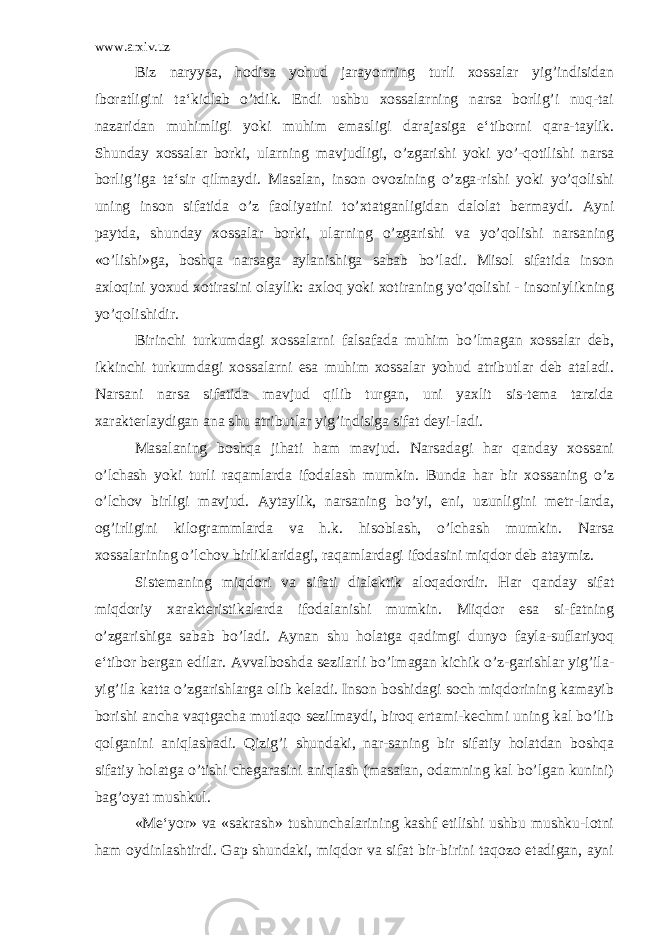 www.arxiv.uz Biz naryysa, hodisa yohud jarayonning turli xossalar yig’indisidan iboratligini ta‘kidlab o’tdik. Endi ushbu xossalarning narsa borlig’i nuq-tai nazaridan muhimligi yoki muhim emasligi darajasiga e‘tiborni qara-taylik. Shunday xossalar borki, ularning mavjudligi, o’zgarishi yoki yo’-qotilishi narsa borlig’iga ta‘sir qilmaydi. Masalan, inson ovozining o’zga-rishi yoki yo’qolishi uning inson sifatida o’z faoliyatini to’xtatganligidan dalolat bermaydi. Ayni paytda, shunday xossalar borki, ularning o’zgarishi va yo’qolishi narsaning «o’lishi»ga, boshqa narsaga aylanishiga sabab bo’ladi. Misol sifatida inson axloqini yoxud xotirasini olaylik: axloq yoki xotiraning yo’qolishi - insoniylikning yo’qolishidir. Birinchi turkumdagi xossalarni falsafada muhim bo’lmagan xossalar deb, ikkinchi turkumdagi xossalarni esa muhim xossalar yohud atributlar deb ataladi. Narsani narsa sifatida mavjud qilib turgan, uni yaxlit sis-tema tarzida xarakterlaydigan ana shu atributlar yig’indisiga sifat deyi-ladi. Masalaning boshqa jihati ham mavjud. Narsadagi har qanday xossani o’lchash yoki turli raqamlarda ifodalash mumkin. Bunda har bir xossaning o’z o’lchov birligi mavjud. Aytaylik, narsaning bo’yi, eni, uzunligini metr-larda, og’irligini kilogrammlarda va h.k. hisoblash, o’lchash mumkin. Narsa xossalarining o’lchov birliklaridagi, raqamlardagi ifodasini miqdor deb ataymiz. Sistemaning miqdori va sifati dialektik aloqadordir. Har qanday sifat miqdoriy xarakteristikalarda ifodalanishi mumkin. Miqdor esa si-fatning o’zgarishiga sabab bo’ladi. Aynan shu holatga qadimgi dunyo fayla-suflariyoq e‘tibor bergan edilar. Avvalboshda sezilarli bo’lmagan kichik o’z-garishlar yig’ila- yig’ila katta o’zgarishlarga olib keladi. Inson boshidagi soch miqdorining kamayib borishi ancha vaqtgacha mutlaqo sezilmaydi, biroq ertami-kechmi uning kal bo’lib qolganini aniqlashadi. Qizig’i shundaki, nar-saning bir sifatiy holatdan boshqa sifatiy holatga o’tishi chegarasini aniqlash (masalan, odamning kal bo’lgan kunini) bag’oyat mushkul. «Me‘yor» va «sakrash» tushunchalarining kashf etilishi ushbu mushku-lotni ham oydinlashtirdi. Gap shundaki, miqdor va sifat bir-birini taqozo etadigan, ayni 