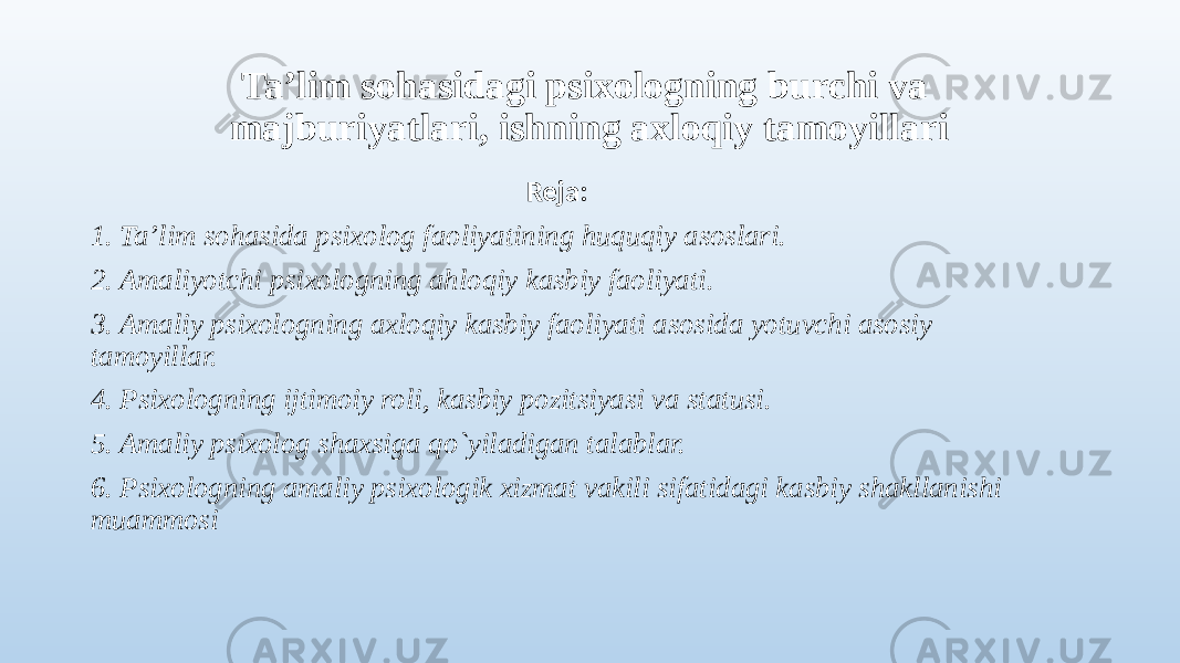 Ta’lim sohasidagi psixologning burchi va majburiyatlari, ishning axloqiy tamoyillari Reja: 1. Ta’lim sohasida psixolog faoliyatining huquqiy asoslari. 2. Amaliyotchi psixologning ahloqiy kasbiy faoliyati. 3. Amaliy psixologning axloqiy kasbiy faoliyati asosida yotuvchi asosiy tamoyillar. 4. Psixologning ijtimoiy roli, kasbiy pozitsiyasi va statusi. 5. Amaliy psixolog shaxsiga qo`yiladigan talablar. 6. Psixologning amaliy psixologik xizmat vakili sifatidagi kasbiy shakllanishi muammosi 