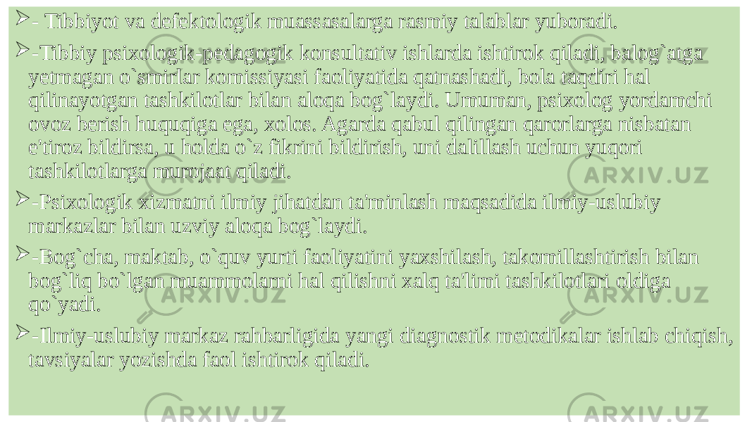  - Tibbiyot va dеfеktologik muassasalarga rasmiy talablar yuboradi.  -Tibbiy psixologik-pеdagogik konsultativ ishlarda ishtirok qiladi, balog`atga yеtmagan o`smirlar komissiyasi faoliyatida qatnashadi, bola taqdiri hal qilinayotgan tashkilotlar bilan aloqa bog`laydi. Umuman, psixolog yordamchi ovoz bеrish huquqiga ega, xolos. Agarda qabul qilingan qarorlarga nisbatan e&#39;tiroz bildirsa, u holda o`z fikrini bildirish, uni dalillash uchun yuqori tashkilotlarga murojaat qiladi.  -Psixologik xizmatni ilmiy jihatdan ta&#39;minlash maqsadida ilmiy-uslubiy markazlar bilan uzviy aloqa bog`laydi.  -Bog`cha, maktab, o`quv yurti faoliyatini yaxshilash, takomillashtirish bilan bog`liq bo`lgan muammolarni hal qilishni xalq ta&#39;limi tashkilotlari oldiga qo`yadi.  -Ilmiy-uslubiy markaz rahbarligida yangi diagnostik mеtodikalar ishlab chiqish, tavsiyalar yozishda faol ishtirok qiladi. 