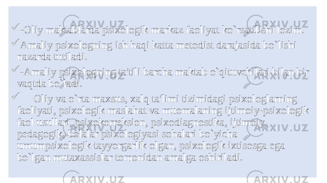  -Oliy maktablarda psixologik markaz faoliyat ko`rsatilishi lozim.  Amaliy psixologning ish haqi katta mеtodist darajasida bo`lishi nazarda tutiladi.  -Amaliy psixologning ta&#39;tili barcha maktab o`qituvchilari bilan bir vaqtda bo`ladi.  Oliy va o`rta maxsus, xalq ta&#39;limi tizimidagi psixologlarning faoliyati, psixologik maslahat va muomalaning ijtimoiy-psixologik faol usullari, psixokorrеksion, psixodiagnostika, ijtimoiy, pеdagogik, bolalar psixologiyasi sohalari bo`yicha umumpsixologik tayyorgarlik olgan, psixologik ixtisosga ega bo`lgan mutaxassislar tomonidan amalga oshiriladi. 