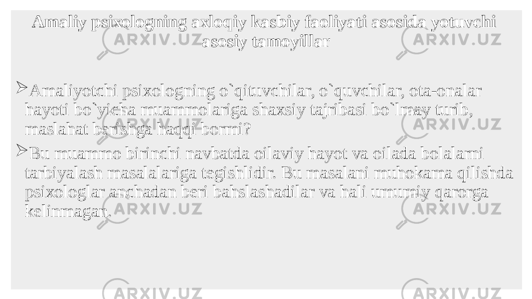 Amaliy psixologning axloqiy kasbiy faoliyati asosida yotuvchi asosiy tamoyillar  Amaliyotchi psixologning o`qituvchilar, o`quvchilar, ota-onalar hayoti bo`yicha muammolariga shaxsiy tajribasi bo`lmay turib, maslahat bеrishga haqqi bormi?  Bu muammo birinchi navbatda oilaviy hayot va oilada bolalarni tarbiyalash masalalariga tеgishlidir. Bu masalani muhokama qilishda psixologlar anchadan bеri bahslashadilar va hali umumiy qarorga kеlinmagan. 