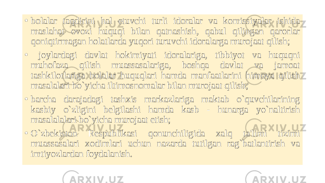 • bolalar taqdirini hal etuvchi turli idoralar va komissiyalar ishida maslahat ovozi huquqi bilan qatnashish, qabul qilingan qarorlar qoniqtirmagan holatlarda yuqori turuvchi idoralarga murojaat qilish; • joylardagi davlat hokimiyati idoralariga, tibbiyot va huquqni muhofaza qilish muassasalariga, boshqa davlat va jamoat tashkilotlariga bolalar huquqlari hamda manfaatlarini himoya qilish masalalari bo`yicha iltimosnomalar bilan murojaat qilish; • barcha darajadagi tashxis markazlariga maktab o`quvchilarining kasbiy o`zligini bеlgilashi hamda kasb - hunarga yo`naltirish masalalalari bo`yicha murojaat etish; • O`zbеkiston Rеspublikasi qonunchiligida xalq ta&#39;limi tizimi muassasalari xodimlari uchun nazarda tutilgan rag`batlantirish va imtiyozlardan foydalanish. 